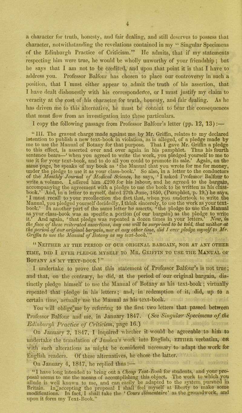 a cliaractcr for truth, honesty, and fair dealing, and still deserves to possess that charaeter, notwithstanding the revelations contained in niy “ Singiilar Specimens of the Edinburgh Practice of Criticism.” He admits, that if my statements I’especting him were true, he would be wholly unworthy of your fi-iendship; but he says that I am not to be credited, and upon that point it is that I have to address you. Professor Balfour has chosen to place om- controversy in such a position, that I must either appear to admit the truth of his assertion, that I have dealt dishonestly with his correspondeitce, cu' I must justify my claim to veracity at the cost of his character for truth, honesty, and fair dealing. As he has driven me to this alternative, he must be content to bear the consequences that must flow from an investigation into tlicse particulars. I copy the following passage from Professor Balfour’s letter (pp. 12, 13):— “ III. The gravest charge made against me by Mr. Griffin, relates to my declared intention to publish a new text-book in violation, as is alleged, of a pledge made by me to use the Manual of Botany for that purpose. That I gave Mr. Griffin a pledge to this effect, is asserted over and over again in Ins pamphlet. Thus his fourth sentence bears—‘ when you agreed to write the work, you pledged yourself to me to use it for your text-book, and to do all you could to promote its sale.’ Again, on the same page, he speaks of my book as ‘ the Mammal that you uT’ote for me for money, under the pledge to use it as your class-book.’ So also, in a letter to the conductors of the Monthly Journal of Medical Science, he says, ‘ I asked Professor Balfour to ■wi'ite a volume. I offered him £200 for his labour, and he agi-eed to the bargain, accompanying the agreement with a pledge to use the book to be wi'itten as his class- book.’ And, in a letter to myself, dated 27th June, 1850, (Pamphlet, p. 19,) he says, ‘ I must recall to your recollection the fact that, when you undertook to write the Manual, you pledged yourself decidedly, I think sincerely, to use the Avork as your text- book.’ In another part of the same letter he asserts, ‘ the pledge to use the Manual as your class-book was as specific a portion (of our bargain) as the pledge to Amte it.’ And again, ‘ that pledge was repeated a dozen times in your letters.’ Now, in the face of these reiterated assei'tions, any one will he surp'ised to he told, that neither at the period of our original bargain, nor at any other time, did I ever pledge myself to Mr. Griffin to use the Manual of Botany as my text-hook.' ” “ Neithee at the tertod of our original barg^vin, nor at any other TLME, DID I EVER PLEDGE MYSELF TO Mr. GrIFFIN TO USE THE MANUAL OF Botany as my text-book ! ” I undertake to prove that tliis statement of Professor Balfour’s is not tine; and that, on tlie contrary, he did, at the period of our original bargain, dis- tinctly pledge himself to use the Manual of Botany as his text-book; virtually repeated that pledge in his letters; and, in redemption of it, did, up to a certain time, actually use the Manual as his text-book. You Avill obligc^me by referring to the first tAvo letters that passed between Professor Balfour and me, in January 1847. {See Singular Sjjecimens of the Edinburgh Practice of Criticism, page 16.) On January 2, 1847, I inquired Avliether it Avould be agreeable to him to undertalve the translation of Jussieu’s Avork into English, either verbatim, OR Avith such alterations as might be considered necessary to adapt the work for English readers. Of these alternatives, he chose the latter. On January 4, 1847, he replied thus;— “I have long intended to bring out a Cheap Text-Book for students, and your pro- posal seems to mo the means of accomplishing this object. The work to Avhioh you allude is avcU known to me, and can easily be adapted to the system pursued in Britain. IiiJ^accepting the proposal I shall feel myself at liberty to make some modifications. In fact, I shall take the ‘ Conrs elementaire' as the groundwork, and upon it form my Text-Book.”