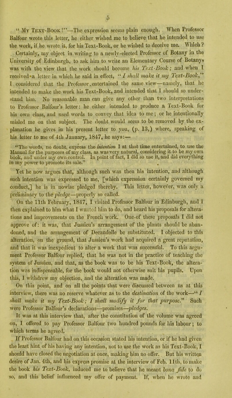 “ My Text-Booiv!”—The expression seems plain enough. When Professor Balfour wrote this letter, he either wished me to believe that he intended to use the work, if he wrote it, for his Text-Book, or he wished to deceive me. M liich ? Certainly, my object in writing to a newly-elected Professor of Botany in the University of Edinburgh, to ask him to write an Elementary Course of Botanyj was with the view that the work should become his Text-Book; and when I received*a letter in whicli he said in effect, “ I shall make it my Text-Book, I considered that the Professor .entertained the same view—namely, that he intended to make the work his Text-Book, and intended that I should so under- stand him. No reasonable man can give any other than two interpretations to Professor Balfoiu'’s letter: he either intended to produce a Text-Book for his own class, and used words to convey that idea to me ’, or he intentionally misled me on that subject. The doubt woidd seem to be removed by the ex- planation he gives in his present letter to you, (p. 13,) where, speaking of his letter to me of 4th January, 1847, he says:— “The words, no doubt, express the intention I at that time entertained, to use the Manual for the purposes of iny class, as was very natural, considering it to be my o_wn book, and under my own conh’ol. In point of fact, I did so use it, and did ever3''thing in my power to promote its sale.” Yet he now argues that, although such was then his intention, and although such intention was expressed to me, [which expression certainly governed my conduct,] he is in nowise pledged thereby. This letter, howeA*er, was only a preliminary to the pledge—properly so called. On the 11th February, 1847, I visited Professor Balfoiu’ in Edinburgh, and I then explained to him what I wanted him to do, and heard his proposals for altera- tions and improvements on the French work. One-of these proposals I did not approve of: it was, that Jussieu’s arrangement of the plants should be aban- doned, and the arrangement of Decandolle be substituted. I objected to this alteration, on the ground, that Jussieu’s work had acquired a great reputation, and that it was inexpedient to alter a work that was successful. To this argu- ment Professor Balfour replied, that he was not in the practice of teaching the system of Jussieu, and that, as the book was to be his Text-Book, the altera- tion was indispensable, for the book would not otherwise suit his pupils. Upon tliis, I M'ithdrew my objection, and the alteration was made. On this point, and on all the points that were discussed between us at this interview, there was no reserve whatever as to the destination of the work—“/ shall make it my Text-Book; I shall modify it for that purposed Such were Professor Balfour’s declarations—promises—p)ledges. It was at this interview that, after the constitution of the volume was agreed on, I offered to pay Professor Balfour two hundred pounds for his labour; to which terms he agreed. If Professor Balfour had on this occasion stated his intention, or if he had given the least hint of his having any intention, not to use the work as his Text-Book, I should have closed the negotiation at once, making him no offer. But his written desire of Jan. 4th, and his express promise at the interview of Feb. 11th, to make the book his Text-Book, induced me to believe that he meant hona fide to do so, and this belief influenced my offer of payment. If, when he wrote and