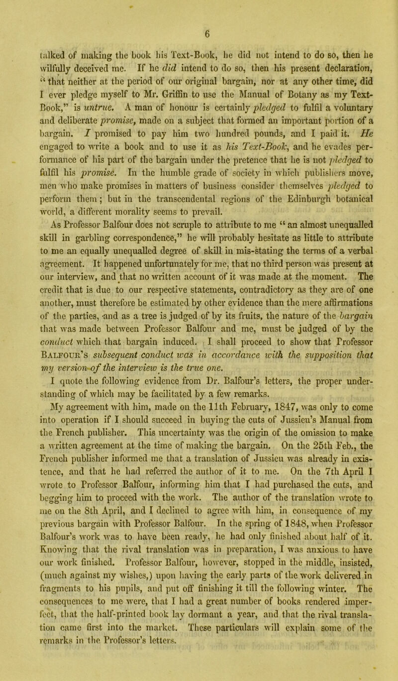 tiilked of making the book his Text-Book, he did not intend to do so, then he wilfully deceived me. If he did intend to do so, then his present declaration, “ that neither at the period of our original bargain, nor at any other time, did I ever pledge myself to Mr. Griffin to use the Manual of Botany as my Text- Book,” is untrue. A man of honour is certainly pledged to fulfil a voluntary and deliberate promise, made on a subject that fonned an important portion of a bargain. I promised to pay him two hundred pounds, and I paid it. He engaged to write a book and to use it as his Text-Book^ and he evades per- fonnance of his part of the bargain under the pretence that he is not pledged to fulfil his promise. In the humble grade of society in which publislicrs move, men who make promises in matters of business consider themselves pledged to perform them; but in the transcendental regions of the Edinburgh botanical world, a different morality seems to prevail. As Professor Balfom* does not scruple to attribute to me “ an almost unequalled skill in garbling correspondence,” he will probably hesitate as little to attribute to me an equally unequalled degi'ee of skill in mis-stating the terms of a verbal agreement. It happened unfortunately for me, that no third person was present at our interview, and that no written accoimt of it was made at the moment. The credit that is due to our respective statements, contradictory as they are of one another, must therefore be estimated by other evidence than the mere affirmations of the parties, -and as a tree is judged of by its fruits, the nature of the bargain that was made between Professor Balfour and me, must be judged of by the conduct which that bargain induced. I shall proceed to show that Professor Balfour’s subsequent conduct ivas in accordance ivith the supposition that my version of the intervieiv is the true one. I quote the following evidence from Dr. Balfour’s letters, the proper under- standing of which may be facilitated by a few remarks. My agreement with him, made on the 11th February, 1847, was only to come into operation if I should succeed in buying the cuts of Jussieu’s Manual from the French publisher. This uncertainty was the origin of the omission to make a written agreement at the time of making the bargain. On the 25th Feb., the French publisher informed me that a translation of Jussieu was akeady in exis- tence, and that he had referred the author of it to me. On the 7th April I wrote to Professor Balfour, informing him that I had purchased the cuts, mid begging him to proceed with the work. The author of the translation wrote to me on the 8th April, and I declined to agree with him, in consequence of ray previous bargain with Professor Balfour. In the spring of 1848, when Professor Balfour’s work was to have been ready, he had only finished about half of it. Knowing that the rival translation was in preparation, I was anxious to have our work finished. Professor Balfour, however, stopped in the middle, insisted, (much against my wishes,) upon having the early pai'ts of the work delivered in fragments to his pupils, and put off finishing it till the following winter. The consequences to me were, that I had a great number of books rendered imper- fect, that tlie half-printed book lay dormant a year, and that the rival transla- tion came first into the market. These particidars will explain some of tlie remarks in the Professor’s lettei’s.