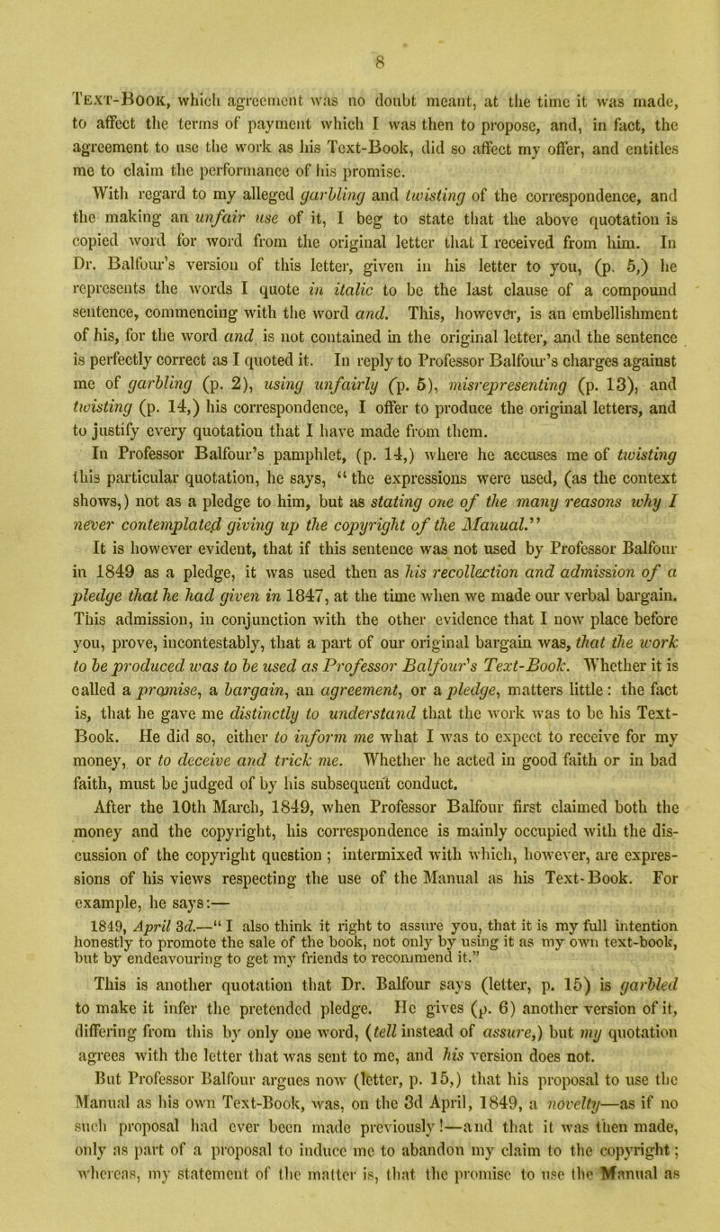 Text-Book, which agreement was no doubt meant, at tlie time it was made, to aiFect the terms of payment which I was then to propose, and, in fact, the agreement to use the work as his Text-Book, did so atFect my offer, and entitles me to claim the performance of his promise. With regard to my alleged garhling and twisting of the correspondence, and the making an unfair use of it, I beg to state that the above quotation is copied word for word from the original letter that I received from him. In Dr. Balfoiu’’s version of this letter, given in his letter to you, (p. 5,) he represents the words I quote in italic to be the last clause of a compound sentence, commencing with tlie word and. This, howcvci’, is an embellishment of his, for the word and is not contained in the original letter, and the sentence is perfectly correct as I quoted it. In reply to Professor Balfoiu’s charges against me of garbling (p. 2), using unfairly ('p. 5), misrepresenting (p. 13), and twisting (p. 14,) his correspondence, I offer to produce the original letters, and to justify every quotation that I have made from them. In Professor Balfour’s pamphlet, (p. 14,) where he accuses me of twisting this particular quotation, he says, “ the expressions were used, (as the context shows,) not as a pledge to him, but as stating one of the many reasons why I necer contemplated> giving up the copyright of the Manual.'^ It is however evident, that if this sentence was not used by Professor Balfour in 1849 as a pledge, it was used then as his recollection and admission of a pledge that he had given in 1847, at the time wdien we made our verbal bargain. This admission, in conjunction with the other evidence that I now place before you, prove, incontestably, that a part of our original bargain was, that the work to be produced was to be used as Professor Balfour's Text-Book. Whether it is called & prwnise., a bargain^ an agreement., or ix pledge, matters little: the fact is, that he gave me distinctly to understand that the work was to be his Text- Book. He did so, either to inform me what I was to expect to receive for my money, or to deceive and trick me. Whether he acted in good faith or in bad faith, must be judged of by his subsequent conduct. After the 10th March, 1849, when Professor Balfour first claimed both the money and the copyright, his correspondence is mainly occupied with the dis- cussion of the copyright question ; intermixed with which, however, are expres- sions of his views respecting the use of the Manual as his Text- Book. For example, he says;— 1849, April 3c?.—“ I also think it light to assure you, that it is my full intention honestly to promote the sale of the hook, not onlj'- by using it as my ow’ii text-book, but by endeavouring to get my friends to recommend it.” This is another quotation that Dr. Balfour says (letter, p. 15) is garbled to make it infer the pretended pledge. He gives (p. 6) another version of it, differing from this by only one w'ord, {tell instead of assure,) but my quotation agrees with the letter that was sent to me, and his version does not. Blit Professor Balfour argues now (letter, p. 15,) that his proposal to use the Manual as Ills own Text-Book, ^vas, on the 3d April, 1849, a novelty—as if no such proposal had ever been made previously!—and that it was then made, only as part of a proposal to induce me to abandon my claim to the copyright; whcicas, my statement of the matter is, that the promise to use the Manual as