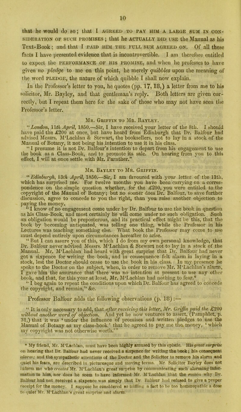that he would do so; that I agreed to pay him a large sum in con- sideration OF SUCH PROMISES ; that he actually did irsE the Manual as his Text-Book; and that I paid him the full sum agreed on. Of all these facts I have presented evidence that is incontrovertible. I am therefore entitled to expect the performance of his promise, and when lie professes to have given no pledge to me on this point, he merely quibbles upon the meaning of tlie word pledge, the nature of wliich quibble I shall now explain. In the Professor’s letter to you, he quotes (pp. 17,18,) a letter from me to his solicitor, Mr. Bayley, and that gentleman’s reply. Both letters are given cor- rectly, but I repeat them here for the sake of those who may not have seen the Professor’s letter. Mr. Griffin to Mr. Bayley. London, lltli April, 1850.—Sir, I have received yom’ letter of the 8tb. 1 should have paid the £200 at once, but have heard from Edinburgh that Dr. Balfour had advised Messrs. M‘Lachlan & Stewart, the booksellers, not to lay in a stock of the Manual of Botany, it not being his intention to use it in his class. “ I presume it is not Dr. Balfour’s intention to depart from his engagement to use the book as a Class-Book, and to promote its sale. On hearing from you to this effect, I will at once settle with Mr. Parnther.” Mr. Bayley to Mr. Griffin. Edinburgh, iZih April, 1850.—Sir, I am favoured with yoiu’ letter of the 11th, which has surprised me. For twelve months you have been carrying on a corres- pondence on the simple question whether, for the £200, you were entitled to the copyright of the Manual of Botany; but no sooner does Dr. Balfour, to save further discussion, agree to concede to you the right, than you raise another objection to paying the money. “ I know of no engagement come under by Dr. Balfour to use the book in questiou as his Class-Book, and most certainly he will come under no such obligation. Such an obligation would be preposterous, and its practical effect might be this, that the book by becoming antiquated, was telling one thing, while the Professor in his Lectures was teaching something else. What book the Professor may come to use must depend entirely upon cii’cumstances hereafter to arise. “ But I can assure you of this, which I do from my own personal knowledge, that Dr. Balfour never advised Messrs. M‘Lachlan & Stewart not to lay in a stock of the Manual. Mr. M‘Laclilan had heard with gi'eat surprise that Dr. Balfour had never got a sixpence for writing the book, and in consequence felt alarm in laying in a stock, lest the Doctor should cease to use the book in his class. In ray presence he spoke to the Doctor on the subject, when, in order to remove Mr. M‘Lachlan”s alai-m, I gave him the assurance that there was no intention at present to use any other book, and that, for this j’^ear at least, Mr. M‘Lachlan had nothing to fear.* ‘■I beg again to repeat the conditions upon which Dr. Balfour has agreed to concede the copyright, and remain,” &c. Professor Balfour adds the following observations (p. 18):— *■ It is only uece.ssary to add, that after receiving this letter, Mr. Griffin paid the £200 without another ivord of objection. And yet he now ventures to assert, (Pamphlet, p. .31,) that it was ‘under the influence of promises and written pledges to use the Manual of Botany as my class-book ’ that he agreed to pay mo the, money, ‘ which my copyiight was not otherwise worth.’ ” * My friend, Mr. M‘Laclilan, must have been highly amused by this epistle. His surprise on hearing that Dr. Balfour had never received a sixpence for writing the l>ook; his consequent alarm; and the sympathetic attentions of the Doctor and the Solicitor to remove his alann and quiet his fears, arc described in picturesque and moring terms. Mr. Solicitor Bayley does not inform mo who created Mr. M'Lachlan’s great suiTrise by communicating such alarming infor- mation to him, nor does he seem to have informed Jlr. M‘Lachlan that the reason why Dr. B.ilfour had not received a sixpence -was simply that Dr Balfour had refused to give a proper receipt for the money. I .suppose he considered so trifling a fact to he too horaccopathic a dose fo quiet Mr. M'Lachlan’.s great sniprisc and alarm.