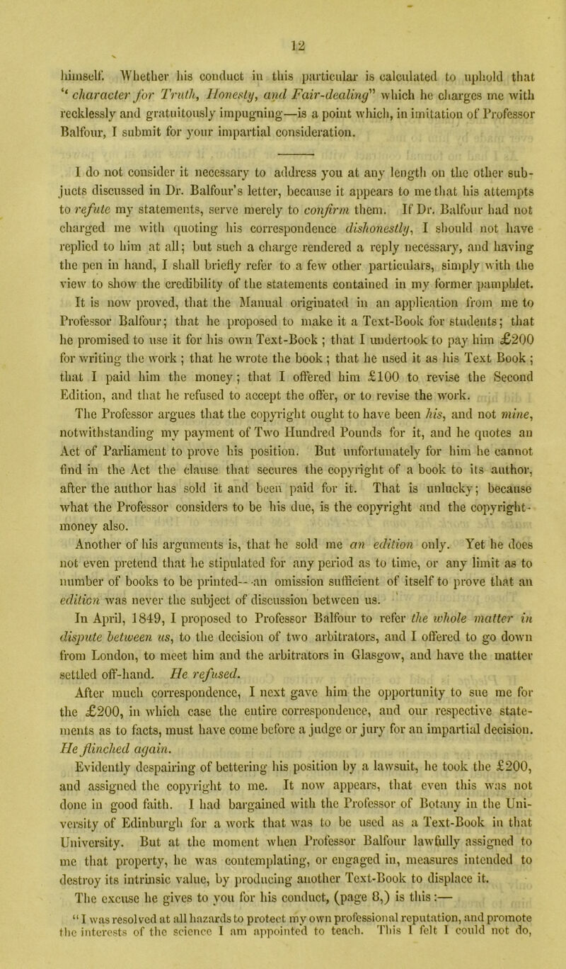 liiinself. Wliether his conduct in this particular is calculated to uphold that ‘‘ character for 2\uth, Honesty, ami Fair-dealing''' which he cliargcs me with recklessly and gratuitously impugning—is a point which, in imitation of Professor Balfour, I submit for your impartial consideration. 1 do not consider it necessary to address you at any length on the other sub- jucts discussed in Dr. Balfour’s letter, because it appears to me that his attempts to refute my statements, serve merely to confirm them. If Dr, Balfour had not charged me with quoting his correspondence dishonestly, I should not have replied to him at all; but such a charge rendered a reply necessary, and having the pen in hand, I shall briefly refer to a few other particidars, simply with the view to show the credibility of the statements contained in my former pamphlet. It is now' proved, that the IManual oilginated in an application from me to Professor Balfour; that he proposed to make it a Text-Book for students; that he promised to \ise it for his owm Text-Book ; that I undertook to pay him £>200 for writing the wwk ; that he wrote the book ; that he used it as his Text Book ; that I paid him the money; that I offered him £100 to revise the Second Edition, and that he refused to accept the offer, or to revise the work. The Professor argues that the copyright ought to have been his, and not mine, notwithstanding my payment of Tw^o Hundred Pounds for it, and he quotes an Act of Parliament to prove his position. But unfortunately for him he cannot find in the Act the clause that secures the copyright of a book to its author, after the author has sold it and been paid for it. That is unlucky; because what the Professor considers to be his due, is the copyright and the copyright- money also. Another of his arguments is, that he sold me an edition only. Yet he does not even pretend that he stipulated for any period as to time, or any limit as to number of books to be printed— -an omission suffleient of itself to prove that an edition was never the subject of discussion between us. In April, 1849, I proposed to Professor Balfour to refer the whole matter in dispute hetween us, to the decision of two arbitrators, and I offered to go down from London, to meet him and the arbitrators in Glasgow, and have the matter settled off-hand. He refused. After much con'espondence, I next gave him the opportunity to sue me for the £200, in which case the entire correspondence, and our respective state- ments as to facts, must have come before a judge or jury for an impartial decision. He flinched again. Evidently despairing of bettering his position by a lawsuit, he took the £200, and assigned the copyright to me. It now appears, that even this was not done in good faith. I had bargained with the Professor of Botany in the Uni- versity of Edinburgh for a w'ork that wms to be used as a Text-Book ii\ that University. But at the moment when Professor Balfour lawfully assigned to me that property, he was contemplating, or engaged in, measures intended to destroy its intrinsic value, by producing another Text-Book to displace it. The excuse he gives to you for his conduct, (page 8,) is this;— “ I was resolved at all hazards to protect my own professional reputation, and promote tlic interests of the science I am appointed to teach. Tliis 1 felt I could not do,