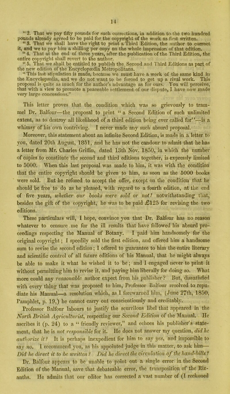 “ 2, That we pay fifty pounds for sucli corrections, in addition to tlie two hundred pounds already agi'eed to be paid for the copyright of the work as first ^VTitten. “ 3. That we shall have the right to print a Tliird Edition, the author to correct it, and we to pay him a shilling per copy on the whole impression of that edition. “ 4. That at the end of three years, after the publication of the Third Edition, the entire copyright shall revert to the author. “ 5. That we shall be entitled to publish the Second and Third Editions as part of the new edition of the Encyclopaedia Jletropolitana. “ This last stipulation is made, because we must have a work of the same kind in the Encyclopaetlia, and we do not want to be forced to get up a rival work- This proposal is quite as much for the author’s advantage as for ours. You will perceive, that with a view to promote a peaceable settlement of our dispute, I have now made very large concessions.” This letter proves that the condition which was so grievously to tram- mel Dr. Balfour—the proposal to print “ a Second Edition of such unlimited extent, as to destroy all likelihood of a third edition being ever called for’ ’—is a whimsy of his own contriving. I never made any sucli absurd proposal. Moreover, this statement about an infinite Second Edition, is made in a letter to you, dated 20th August, 1851, and he has not the candour to admit that he has a letter fi-om Mr. Charles Gritfin, dated 13th Nov. 1850, in which the number of copies to constitute the second and third editions together, is expressly limited to 5000. When this last proposal was made to him, it was with the condition that the entire copyright should be given to him, as soon as the 6000 books were sold. But he refused to accept the ofier, except on the condition that he should be free to do as he pleased, with regard to a fourth edition, at the end of five years, whether our hooks loere sold or not! notwithstanding that, besides the gift of the copyright, he was to be paid £l25 for revising the two editions. These particulais will, I liope, convince you that Dr. Balfour has no reason whatever to censure me for the ill results that have followed his absurd pro- ceedings respecting the Manual of Botany. I paid him handsomely for the original copyright; I speedily sold the first edition, and offered him a handsome sum to revise the second edition; I offered to guarantee to him the enthe literar}^ and scientific control of all future editions of his Manual, that he might always be able to make it what he wished it to be; and I engaged never to print it without permitting him to revise it, and paying him liberally for doing so. What more could any reasonable author expect from his publisher? But, dissatisfied with every thing that was proposed to him, Professor Balfour resolved to repu- diate his Manual—a resolution which, as I forewarned him, (June 27th, 1850, Pamphlet, p. 19,) he cannot cany out conscientiously and creditably. Professor Balfour labours to justify the scurrilous libel that appeared in the North British Aciriculturist^ respecting our Second Edition of the ]\Ianual. He ascribes it (p. 24) to a “ friendly reviewer,” and echoes his publisher’s state- ment, that he is not responsible for it. He does not answer my question, did he authorize it? It is perhaps inexpedient for him to say yes^ and impossible to say no. I recommend you, as his appointed judge in this matter, to ask him— Did he direct it to be written ? Did he direct the circulation of the hand-bills ? Dr. Balfour appears to be unable to point out a single error in the Second Edition of the Manual, save that debateablc error, the transposition of the Kiz- anths. He admits that our editor has corrected a v.ast number of (1 reckoned