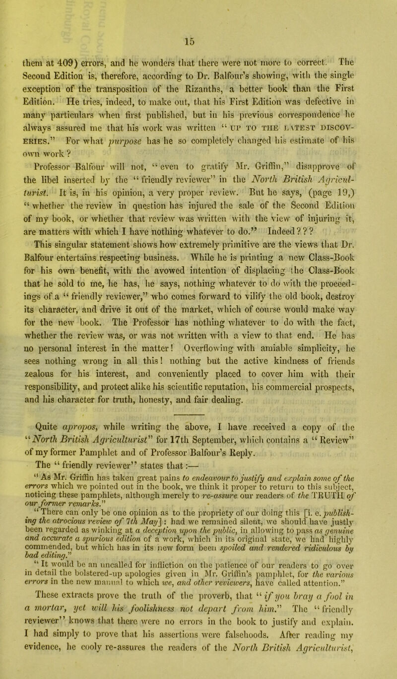 them at 409) errors, and he wonders that tlierc were not more to correct. The Second Edition is, therefore, according to Dr, Balfour’s showing, with the single exception of the transposition of tlie Rizanths, a better book than the First Edition. He tries, indeed, to make out, that his First Edition was defective in many particulars Avhen first published, but in his previous correspondence he always assured me that his work was written “ ur to the j,atest discov- eries.” For what purpose has he so completely changed his estimate of his own work ? Professor Balfour will not, “ even to gr.itity Mr. Griffin,” disapprove of the libel inserted by the “ friendly reviewer” in the North British Agricul- turist. It is, in his opinion, a very proper review. But he says, (page 19,) “ whether the review in question has injured the sale of the Second Edition of my book, or whether that review was written with the view of injuring it, are matters with which I have nothing whatever to do.” Indeed??? This singidar statement shows how extremely primitive are the views that Dr. Balfour entertains respecting business. While he is printing a new Class-Book for his own benefit, with the avowed intention of displacing the Class-Book that he sold to me, he has, he says, nothing whatever to do ^vith the proceed- ings of a “ friendly reviewer,” who comes forward to vilify the old book, destroy its character, and drive it out of the mai-ket, which of course would make way for the new book. The Professor has nothing whatever to do with the fact, whether the re\new was, or was not written with a view to that end. He has no personal interest in the matter! Overflowing with amiable simplicity, he sees nothing wrong in all this! nothing but the active kindness of friends zealous for his interest, and conveniently placed to cover him with their responsibility, and protect alike his scientific reputation, bis commercial prospects, and his character for truth, honesty, and fair dealing. Quite apropos, while Avriting the above, I have received a copy of tlie '•'‘North British Agriculturist'''' for 17th September, wliicli contains a “ Review” of my former Pamphlet and of Professor Balfour’s Reply. The “ friendly reAueAver” states that:— “ As Mr. Griffin has taken gi'eat pains to endeavour to justify and explain some of the errors Avhich A\’’e pointed out in the book, we think it proper to I’etuni to this subject, noticing these pamphlets, although merely to re-assure our readers of the TRUTII of our former remarks. “ There can only be one opinion as to the propriety of our doing this [i. Q.jmblish- ing the atrocious review of 1th May'] : had we remained silent, we should haA^e justly been regarded as winking at a deception upon the public, in alloAving to pass as genuine and accurate a spurious edition of a Avork, which in its original state, Ave had highly commended, but which has in its iiew form been spoiled and rendered ridicidous by had editing. “ It would be an uncalled for infliction on the patience of our readers to go over in detail the bolstered-up apologies given in ]\Ir. Griffin’s pami)hlet, for the various errors in the ncAv manual to which we, and other revieioers, have called attention.” These extracts prove the truth of the proverb, that '•'• if you hray a fool in a mortar, yet will his foolishness not depart from himf The “ fricndl}'^ reviewer” knoAvs that there Avere no errors in the book to justify and explain. I had simply to prove that his assertions Avere falsehoods. After reading my evidence, he cooly rc-assures tlie readers of the North British Agriculturist,