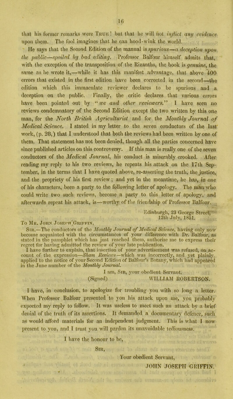 tli;it Ills funuer rcmai’ks were Tiiuic! but tliat he will not injiicl any eoidence upon them. The fool imagines that lie can hootl-M'ink the world. He says that the Second Edition of tlie manual spurious—a deception upon the public—spoiled by bad editing. Professor Balfour himself admits that, with the exception of the transposition of the Rizanths, the book is genuine.^ the same as he wrote it,—while it has this manifest advantage, that above 400 errors that existed in the first edition have been corrected in the second—the edition which tliis immaculate reviewer declares to be spurious and a deception on the public. Finally, the critic declares that various errors have been pointed out by ‘•'■we and other reviewers.’’’’ I have seen no reviews condemnatory of the Second Edition except the two written by this one man, for the North British Agriculturist and for the Monthly Journal of Medical Science. I stated in my letter to the seven conductors of the last work, (p. 28,) that I understood that both the reviews had been written by one of them. That statement has not been denied, though all the parties concerned have since published articles on this controversy. If this man is really one of the seven conductors of the Medical Journal., his conduct is miserably crooked. After reading my reply to his two reviews, he repeats his attack on the 17th Sep- tember, in the terms that I have quoted above, re-asserting the truth, the justice, and the propriety of his first review; and yet in the meantime, he has, in one of his characters, been a party to the following letter of apology. The man who could write two such reviews, become a party to this letter of apolog}, and afterwards repeat his attack, is—worthy of the friendship of Professor Balfour. Edinburgh, 23 George Street, 12tli July, 1851. To Mu. John Josepit'Griffin, Sir.—Tlie conductors of the Monthly Journal of Medical Science, having only now become acquainted with the circumstances of your difference with Dr. Balfour, as stated in the pamphlet which has just reached them, authorise me to express their regret for having admitted the review of your late pirblication. I have further to explain, that insertion of your advertisement was refused, on ac- count of the expression—Sham —which was incoiTectly, and yet plainl}’. applied to the notice of your Second Edition of Balfour’s Botany, which had appeared in the June number of the Monthly Journal. I am. Sir, your obedient Servant, (Signed) WILLIAM ROBERTSON. I have, in conclusion, to apologize for troubling you with so long a letter. When Professor Balfour presented to you his attack upon me, you probablv expected my reply to follow. It was useless to meet such an attack by a brief denial of the truth of its assertions. It demanded a doeumenlarv defence, such as would afford materials for an independent judgment. Tliis is what I now })resent to you, and I trust you will pardon its unavoidable tediousness. I have the honour to be. Sin, Your obedient Servant, JOHN JOSEPH GRIFFIN.