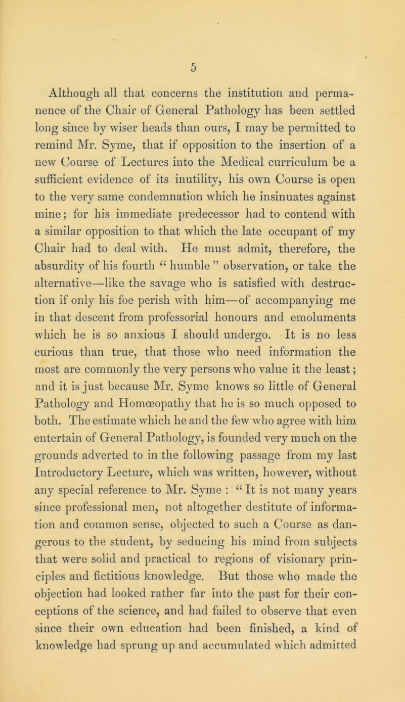 Although all that concerns the institution and perma- nence of the Chair of General Pathology has been settled long since by wiser heads than ours, I may be permitted to remind Mr. Syrne, that if opposition to the insertion of a new Course of Lectures into the Medical curriculum be a sufficient evidence of its inutility, his own Course is open to the very same condemnation which he insinuates against mine; for his immediate predecessor had to contend with a similar opposition to that which the late occupant of my Chair had to deal with. He must admit, therefore, the absurdity of his fourth u humble ” observation, or take the alternative—like the savage who is satisfied with destruc- tion if only his foe perish with him—of accompanjdng me in that descent from professorial honours and emoluments which he is so anxious I should undergo. It is no less curious than true, that those who need information the most are commonly the very persons who value it the least; and it is just because Mr. Syme knows so little of General Pathology and Homoeopathy that he is so much opposed to both. The estimate which he and the few who agree with him entertain of General Pathology, is founded very much on the grounds adverted to in the following passage from my last Introductory Lecture, which was written, however, without any special reference to Mr. Syme : “ It is not many years since professional men, not altogether destitute of informa- tion and common sense, objected to such a Course as dan- gerous to the student, by seducing his mind from subjects that were solid and practical to regions of visionary prin- ciples and fictitious knowledge. But those who made the objection had looked rather far into the past for their con- ceptions of the science, and had failed to observe that even since their own education had been finished, a kind of knowledge had sprung up and accumulated which admitted