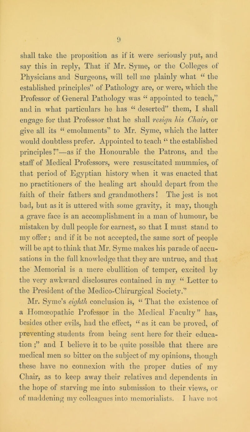 shall take the proposition as if it were seriously put, and say this in reply, That if Mr. Syme, or the Colleges of Physicians and Surgeons, will tell me plainly what “ the established principles” of Pathology are, or were, which the Professor of General Pathology was “ appointed to teach,” and in what particulars he has u deserted” them, I shall engage for that Professor that he shall resign his Chair, or give all its “ emoluments” to Mr. Syme, which the latter would doubtless prefer. Appointed to teach “ the established principles!”—as if the Honourable the Patrons, and the staff of Medical Professors, were resuscitated mummies, of that period of Egyptian history when it was enacted that no practitioners of the healing art should depart from the faith of their fathers and grandmothers ! The jest is not bad, but as it is uttered with some gravity, it may, though a grave face is an accomplishment in a man of humour, be mistaken by dull people for earnest, so that I must stand to my offer; and if it be not accepted, the same sort of people will be apt to think that Mr. Syme makes his parade of accu- sations in the full knowledge that they are untrue, and that the Memorial is a mere ebullition of temper, excited by the very awkward disclosures contained in my “ Letter to the President of the Medico-Chirurgical Society.” Mr. Syme’s eighth conclusion is, u That the existence of a Homoeopathic Professor in the Medical Faculty” has, besides other evils, had the effect, “ as it can be proved, of preventing students from being sent here for their educa- tion ;” and I believe it to be quite possible that there are medical men so bitter on the subject of my opinions, though these have no connexion with the proper duties of my Chair, as to keep away their relatives and dependents in the hope of starving me into submission to their views, or of maddening my colleagues into memorialists. I have not