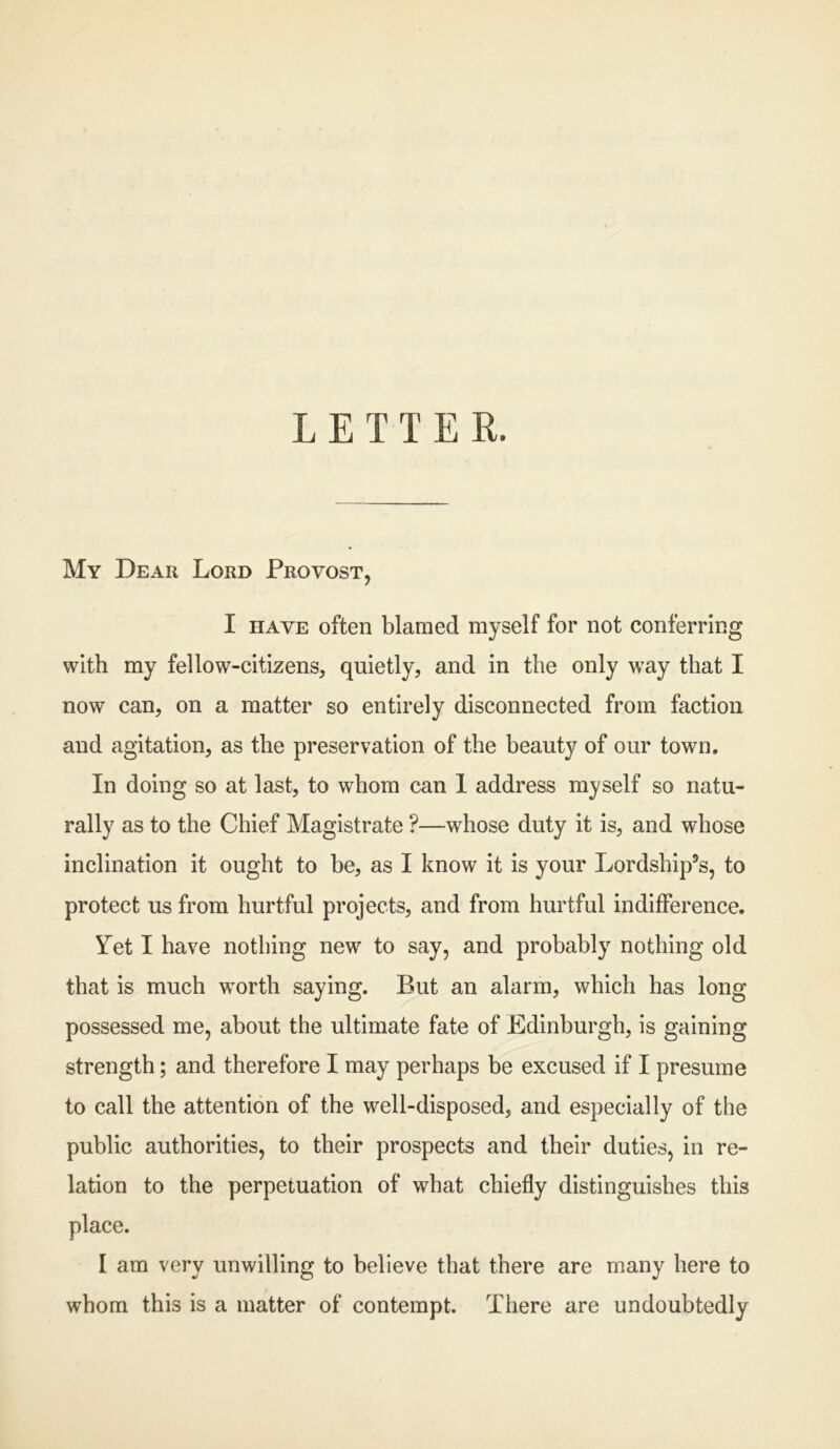 LETTER. My Dear Lord Provost, I have often blamed myself for not conferring with my fellow-citizens, quietly, and in the only way that I now can, on a matter so entirely disconnected from faction and agitation, as the preservation of the beauty of our town. In doing so at last, to whom can 1 address myself so natu- rally as to the Chief Magistrate ?—whose duty it is, and whose inclination it ought to be, as I know it is your Lordship’s, to protect us from hurtful projects, and from hurtful indifference. Yet I have nothing new to say, and probably nothing old that is much worth saying. But an alarm, which has long possessed me, about the ultimate fate of Edinburgh, is gaining strength; and therefore I may perhaps be excused if I presume to call the attention of the well-disposed, and especially of the public authorities, to their prospects and their duties, in re- lation to the perpetuation of what chiefly distinguishes this place. I am very unwilling to believe that there are many here to whom this is a matter of contempt. There are undoubtedly