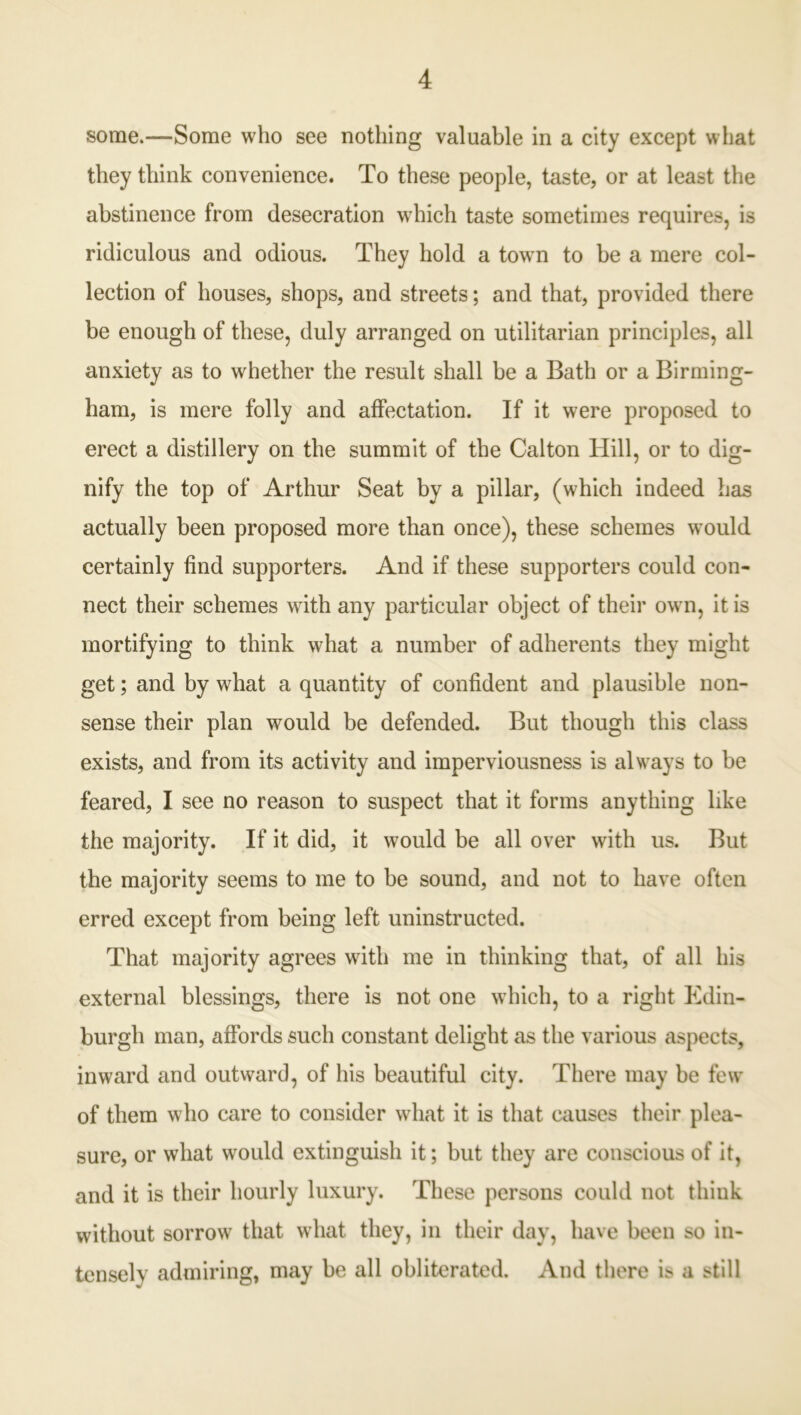 some.—Some who see nothing valuable in a city except what they think convenience. To these people, taste, or at least the abstinence from desecration which taste sometimes requires, is ridiculous and odious. They hold a town to be a mere col- lection of houses, shops, and streets; and that, provided there be enough of these, duly arranged on utilitarian principles, all anxiety as to whether the result shall be a Bath or a Birming- ham, is mere folly and affectation. If it were proposed to erect a distillery on the summit of the Calton Hill, or to dig- nify the top of Arthur Seat by a pillar, (which indeed has actually been proposed more than once), these schemes would certainly find supporters. And if these supporters could con- nect their schemes with any particular object of their own, it is mortifying to think what a number of adherents they might get; and by what a quantity of confident and plausible non- sense their plan would be defended. But though this class exists, and from its activity and imperviousness is always to be feared, I see no reason to suspect that it forms anything like the majority. If it did, it would be all over with us. But the majority seems to me to be sound, and not to have often erred except from being left uninstructed. That majority agrees with me in thinking that, of all his external blessings, there is not one which, to a right Edin- burgh man, affords such constant delight as the various aspects, inward and outward, of his beautiful city. There may be few of them who care to consider what it is that causes their plea- sure, or what would extinguish it; but they are conscious of it, and it is their hourly luxury. These persons could not think without sorrow that what they, in their day, have been so in- tensely admiring, may be all obliterated. And there is a still