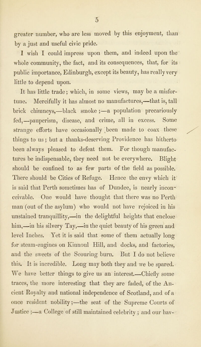 greater number, who are less moved, by this enjoyment, than by a just and useful civic pride. I wish I could impress upon them, and indeed upon the whole community, the fact, and its consequences, that, for its public importance, Edinburgh, except its beauty, has really very little to depend upon. It has little trade; which, in some views, may be a misfor- tune. Mercifully it has almost no manufactures,—that is, tall brick chimneys,—black smoke ;—a population precariously fed,—pauperism, disease, and crime, all in excess. Some strange efforts have occasionally been made to coax these things to us; but a thanks-deserving Providence has hitherto been always pleased to defeat them. For though manufac- tures be indispensable, they need not be everywhere. Blight should be confined to as few parts of the field as possible. There should be Cities of Refuge. Hence the envy which it is said that Perth sometimes has of Dundee, is nearly incon- ceivable. One would have thought that there was no Perth man (out of the asylum) who would not have rejoiced in his unstained tranquillity,—in the delightful heights that enclose him,—in his silvery Tay,—in the quiet beauty of his green and level Inches. Yet it is said that some of them actually long for steam-engines on Kinnoul Hill, and docks, and factories, and the sweets of the Scouring burn. But I do not believe this. It is incredible. Long may both they and we be spared. We have better things to give us an interest.—Chiefly some traces, the more interesting that they are faded, of the An- cient Royalty and national independence of Scotland, and of a once resident nobility;—the seat of the Supreme Courts of Justice ;—a College of still maintained celebrity ; and our hav-