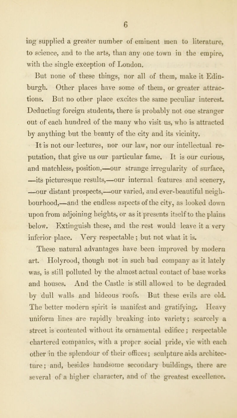 ing supplied a greater number of eminent men to literature, to science, and to the arts, than any one town in the empire, with the single exception of London. But none of these things, nor all of them, make it Edin- burgh. Other places have some of them, or greater attrac- tions. But no other place excites the same peculiar interest. Deducting foreign students, there is probably not one stranger out of each hundred of the many who visit us, who is attracted by anything but the beauty of the city and its vicinity. It is not our lectures, nor our law, nor our intellectual re- putation, that give us our particular fame. It is our curious, and matchless, position,—our strange irregularity of surface, —its picturesque results,—our internal features and scenery, —our distant prospects,—our varied, and ever-beautiful neigh- bourhood,—and the endless aspects of the city, as looked down upon from adjoining heights, or as it presents itself to the plains below. Extinguish these, and the rest would leave it a very inferior place. Very respectable; but not what it is. These natural advantages have been improved by modern art. Holyrood, though not in such bad company as it lately was, is still polluted by the almost actual contact of base works and houses. And the Castle is still allowed to be degraded by dull walls and hideous roofs. But these evils are old. The better modern spirit is manifest and gratifying. Heavy uniform lines are rapidly breaking into variety; scarcely a street is contented without its ornamental edifice ; respectable chartered companies, with a proper social pride, vie with each other in the splendour of their offices; sculpture aids architec- ture; and, besides handsome secondary buildings, there are several of a higher character, and of the greatest excellence.