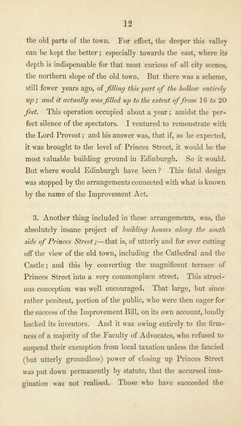 the old parts of the town. For effect, the deeper this valley can be kept the better; especially towards the east, where its depth is indispensable for that most curious of all city scenes, the northern slope of the old town. But there was a scheme, still fewer years ago, of filling this part of the hollow entirely lip; and it actually teas filled up to the extent offrom 16 to 20 feet. This operation occupied about a year ; amidst the per- fect silence of the spectators. I ventured to remonstrate with the Lord Provost; and his answer was, that if, as he expected, it was brought to the level of Princes Street, it would be the most valuable building ground in Edinburgh. So it would. But where would Edinburgh have been ? This fatal design was stopped by the arrangements connected with what is known by the name of the Improvement Act. 3. Another thing included in these arrangements, was, the absolutely insane project of building houses along the south side of Princes Street;—that is, of utterly and for ever cutting off the view of the old town, including the Cathedral and the Castle; and this by converting the magnificent terrace of Princes Street into a very commonplace street. This atroci- ous conception was well encouraged. That large, but since rather penitent, portion of the public, who were then eager for the success of the Improvement Bill, on its own account, loudly backed its inventors. And it was owing entirely to the firm- ness of a majority of the Faculty of Advocates, who refused to suspend their exemption from local taxation unless the fancied (but utterly groundless) power of closing up Princes Street was put down permanently by statute, that the accursed ima- gination was not realised. Those who have succeeded the