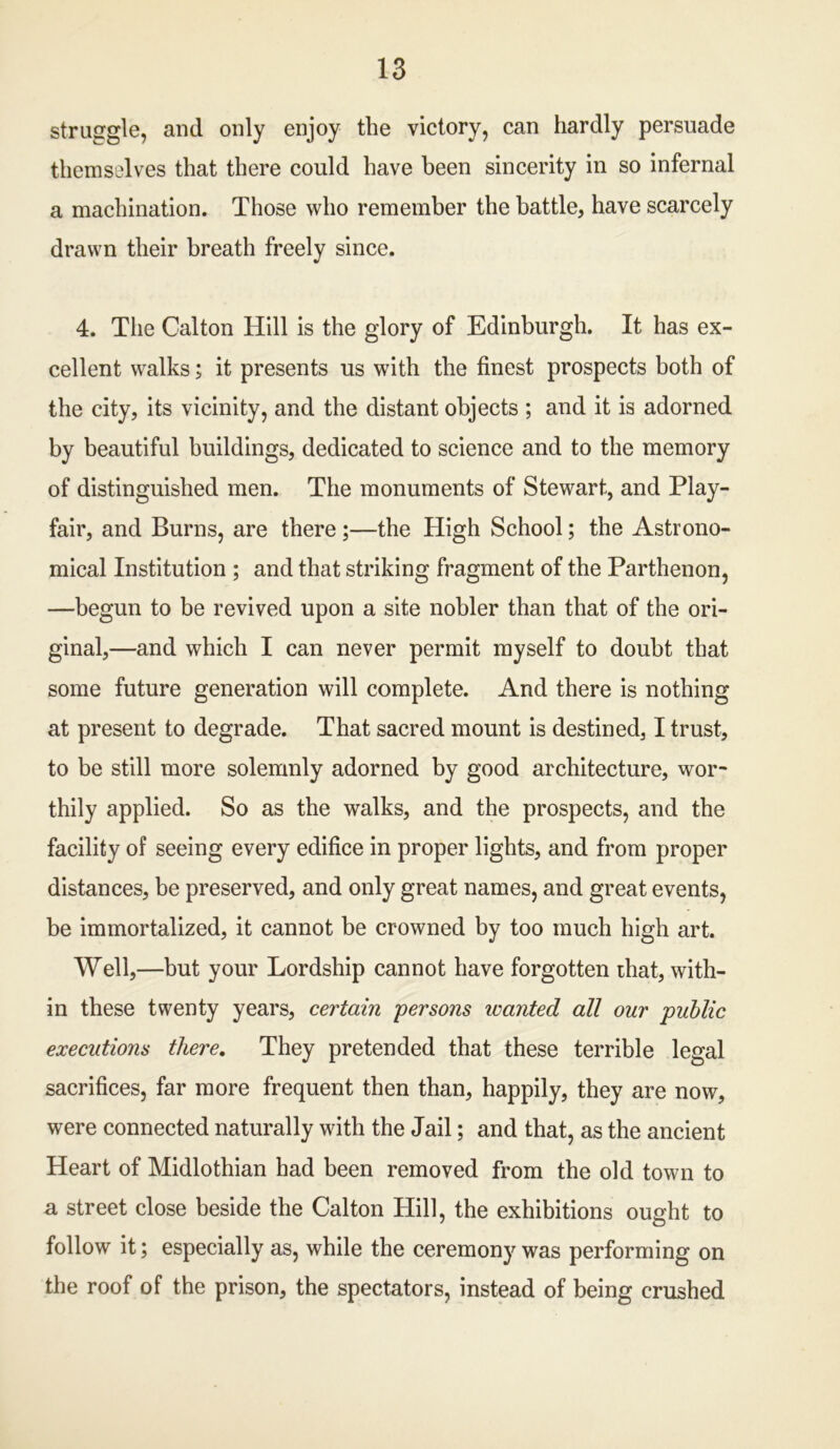 struggle, and only enjoy the victory, can hardly persuade themselves that there could have been sincerity in so infernal a machination. Those who remember the battle, have scarcely drawn their breath freely since. 4. The Calton Hill is the glory of Edinburgh. It has ex- cellent walks; it presents us with the finest prospects both of the city, its vicinity, and the distant objects ; and it is adorned by beautiful buildings, dedicated to science and to the memory of distinguished men. The monuments of Stewart, and Play- fair, and Burns, are there ;—the High School; the Astrono- mical Institution ; and that striking fragment of the Parthenon, —begun to be revived upon a site nobler than that of the ori- ginal,—and which I can never permit myself to doubt that some future generation will complete. And there is nothing at present to degrade. That sacred mount is destined, I trust, to be still more solemnly adorned by good architecture, wor- thily applied. So as the walks, and the prospects, and the facility of seeing every edifice in proper lights, and from proper distances, be preserved, and only great names, and great events, be immortalized, it cannot be crowned by too much high art. Well,—but your Lordship cannot have forgotten that, with- in these twenty years, certain persons wanted all our public executions there. They pretended that these terrible legal sacrifices, far more frequent then than, happily, they are now, were connected naturally with the Jail; and that, as the ancient Heart of Midlothian had been removed from the old town to a street close beside the Calton Hill, the exhibitions ought to follow it; especially as, while the ceremony was performing on the roof of the prison, the spectators, instead of being crushed