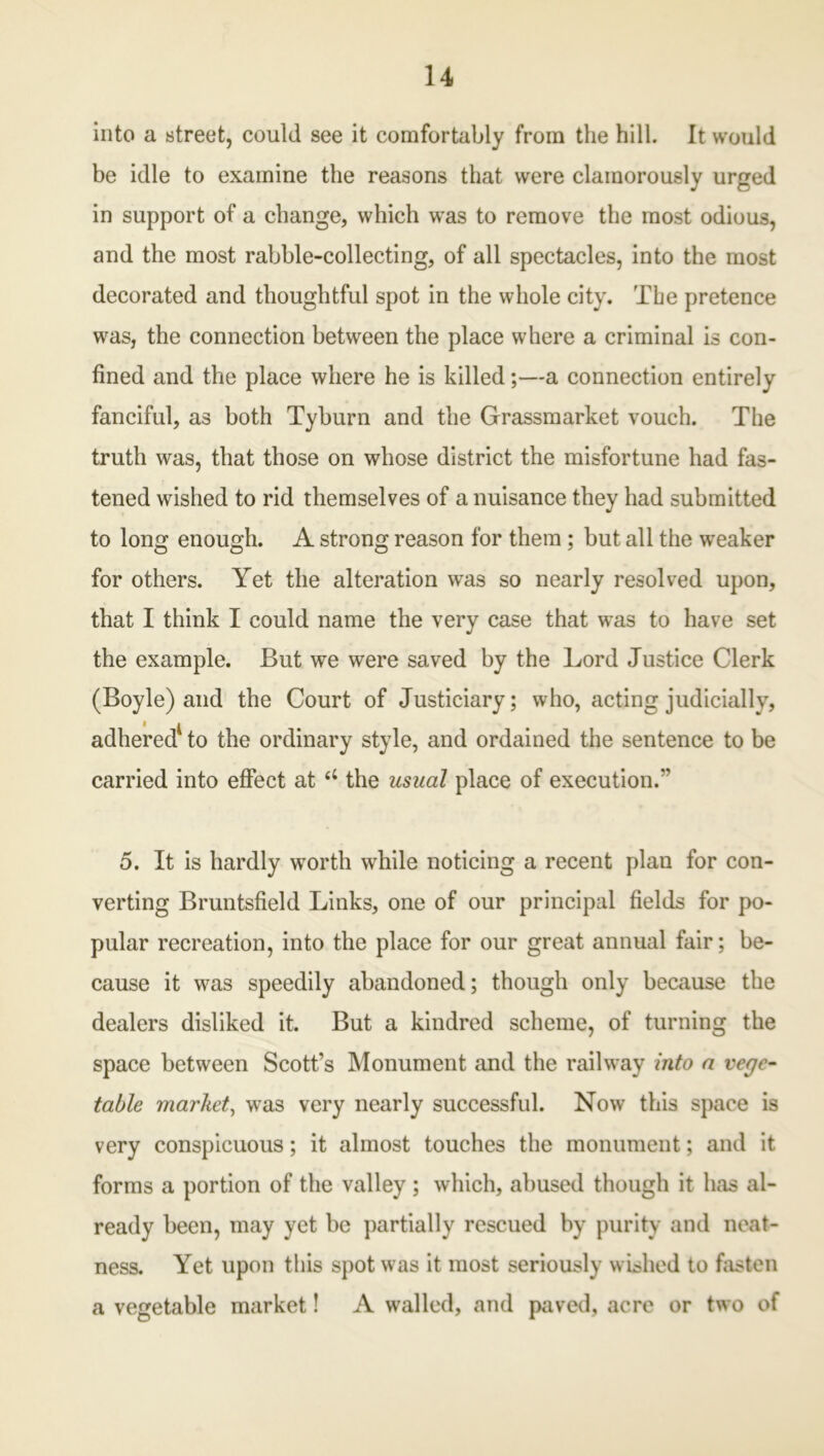 into a street, could see it comfortably from the hill. It would be idle to examine the reasons that were clamorously urged in support of a change, which was to remove the most odious, and the most rabble-collecting, of all spectacles, into the most decorated and thoughtful spot in the whole city. The pretence was, the connection between the place where a criminal is con- fined and the place where he is killed;—a connection entirely fanciful, as both Tyburn and the Grassmarket vouch. The truth was, that those on whose district the misfortune had fas- tened wished to rid themselves of a nuisance they had submitted to long enough. A strong reason for them; but all the weaker for others. Yet the alteration was so nearly resolved upon, that I think I could name the very case that was to have set the example. But we were saved by the Lord Justice Clerk (Boyle) and the Court of Justiciary; who, acting judicially, adhered to the ordinary style, and ordained the sentence to be carried into effect at u the usual place of execution.” 5. It is hardly wTorth while noticing a recent plan for con- verting Bruntsfield Links, one of our principal fields for po- pular recreation, into the place for our great annual fair; be- cause it w5 * 7as speedily abandoned; though only because the dealers disliked it. But a kindred scheme, of turning the space between Scott’s Monument and the railway into a vege- table market, was very nearly successful. Now this space is very conspicuous; it almost touches the monument; and it forms a portion of the valley ; which, abused though it has al- ready been, may yet be partially rescued by purity and neat- ness. Yet upon this spot was it most seriously wished to fasten a vegetable market! A walled, and paved, acre or two of