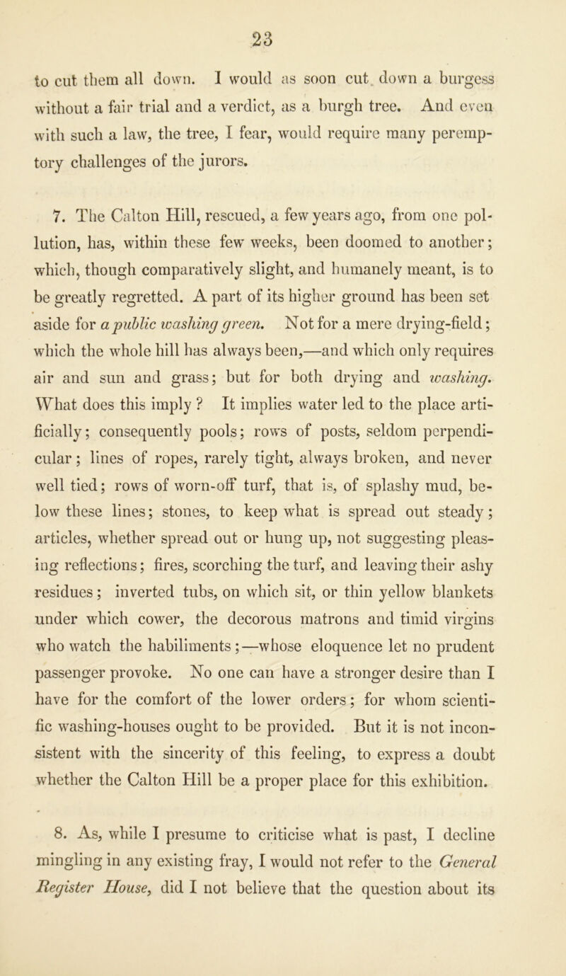 to cut them all down. 1 would as soon cut down a burgess without a fair trial and a verdict, as a burgh tree. And even with such a law, the tree, I fear, would require many peremp- tory challenges of the jurors. 7. The Calton Hill, rescued, a few years ago, from one pol- lution, has, within these few weeks, been doomed to another; which, though comparatively slight, and humanely meant, is to be greatly regretted. A part of its higher ground has been set aside for a public washing green. Not for a mere drying-field; which the whole hill has always been,—and which only requires air and sun and grass; but for both drying and washing. What does this imply ? It implies water led to the place arti- ficially; consequently pools; rows of posts, seldom perpendi- cular ; lines of ropes, rarely tight, always broken, and never well tied; rows of worn-off turf, that is, of splashy mud, be- low these lines; stones, to keep what is spread out steady; articles, whether spread out or hung up, not suggesting pleas- ing reflections; fires, scorching the turf, and leaving their ashy residues; inverted tubs, on which sit, or thin yellow blankets under which cower, the decorous matrons and timid virgins who watch the habiliments ;—whose eloquence let no prudent passenger provoke. No one can have a stronger desire than I have for the comfort of the lower orders; for whom scienti- fic washing-houses ought to be provided. But it is not incon- sistent with the sincerity of this feeling, to express a doubt whether the Calton Hill be a proper place for this exhibition. 8. As, while I presume to criticise what is past, I decline mingling in any existing fray, I would not refer to the General Register House, did I not believe that the question about its