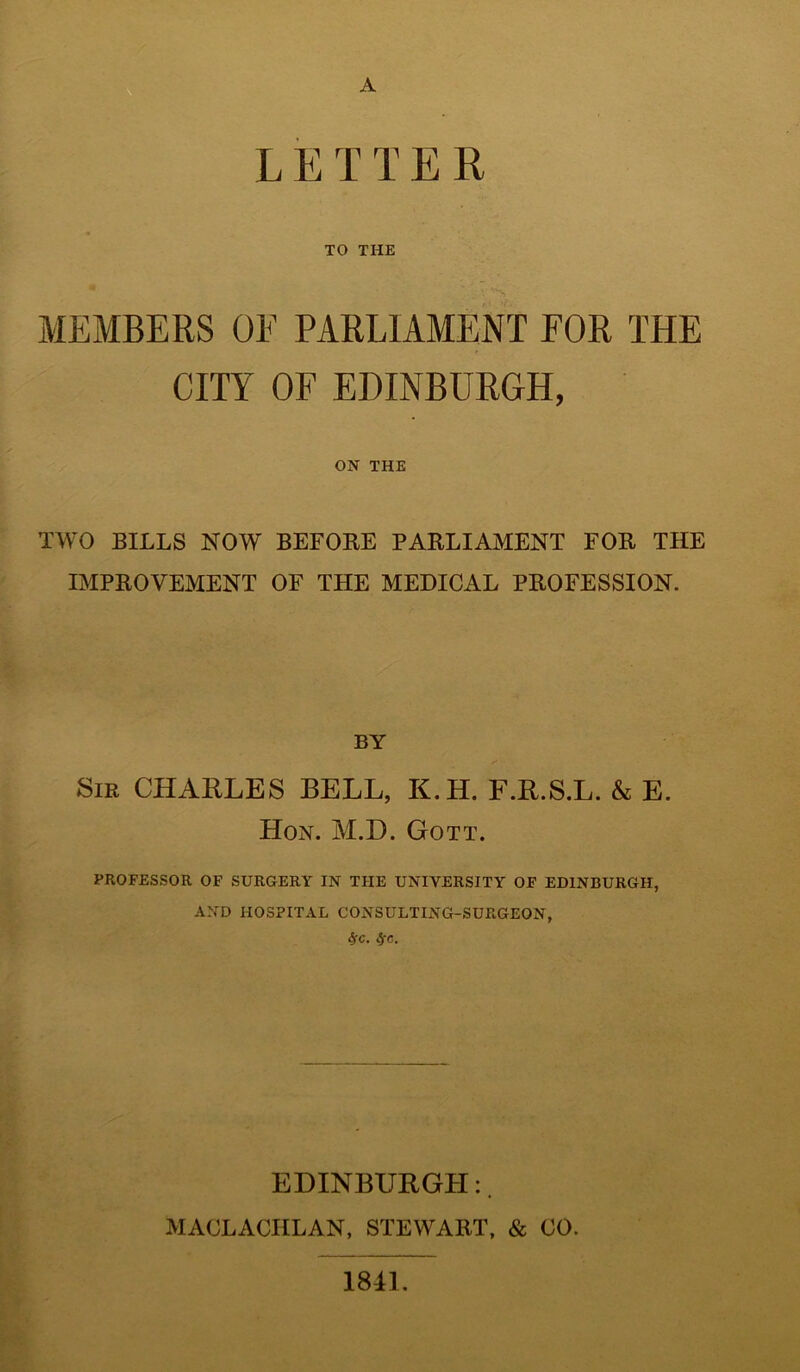 A LETTER TO THE MEMBERS OE PARLIAMENT FOR THE CITY OF EDINBURGH, ON THE TWO BILLS NOW BEFORE PARLIAMENT FOR THE IMPROVEMENT OF THE MEDICAL PROFESSION. BY Sir CHARLES BELL, K.H. F.R.S.L. & E. Hon. M.D. Gott. PROFESSOR OF SURGERY IN THE UNIVERSITY OF EDINBURGH, AND HOSPITAL CONSULTING-SURGEON, Sfc. fyc. EDINBURGH:. MACLACHLAN, STEWART, & CO. 1841.