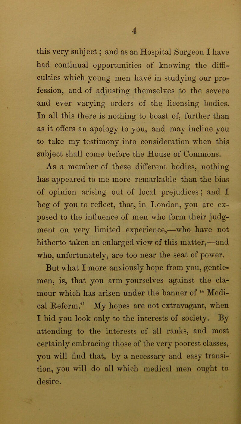 this very subject; and as an Hospital Surgeon I have had continual opportunities of knowing the diffi- culties which young men have in studying our pro- fession, and of adjusting themselves to the severe and ever varying orders of the licensing bodies. In all this there is nothing to boast of, further than as it offers an apology to you, and may incline you to take my testimony into consideration when this subject shall come before the House of Commons. As a member of these different bodies, nothing has appeared to me more remarkable than the bias of opinion arising out of local prejudices; and I beg of you to reflect, that, in London, you are ex- posed to the influence of men who form their judg- ment on very limited experience,—who have not hitherto taken an enlarged view of this matter,—and who, unfortunately, are too near the seat of power. But what I more anxiously hope from you, gentle- men, is, that you arm yourselves against the cla- mour which has arisen under the banner of “ Medi- cal Reform.” My hopes are not extravagant, when I bid you look only to the interests of society. By attending to the interests of all ranks, and most certainly embracing those of the very poorest classes, you will find that, by a necessary and easy transi- tion, you will do all which medical men ought to desire.