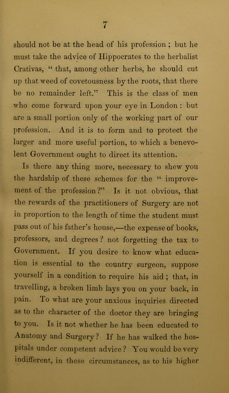 should not be at the head of his profession ; but he must take the advice of Hippocrates to the herbalist Crativas, 44 that, among other herbs, he should cut up that weed of covetousness by the roots, that there be no remainder left.” This is the class of men who come forward upon your eye in London : but are a small portion only of the working part of our profession. And it is to form and to protect the larger and more useful portion, to which a benevo- lent Government ought to direct its attention. Is there any thing more, necessary to shew you the hardship of these schemes for the 44 improve- ment of the profession ?” Is it not obvious, that the rewards of the practitioners of Surgery are not in proportion to the length of time the student must pass out of his father’s house,—the expense of books, professors, and degrees ? not forgetting the tax to Government. If you desire to know what educa- tion is essential to the country surgeon, suppose yourself in a condition to require his aid; that, in travelling, a broken limb lays you on your back, in pain. To what are your anxious inquiries directed as to the character of the doctor they are bringing to you. Is it not whether he has been educated to Anatomy and Surgery ? If he has walked the hos- pitals under competent advice ? You would be very indifferent, in these circumstances, as to his higher