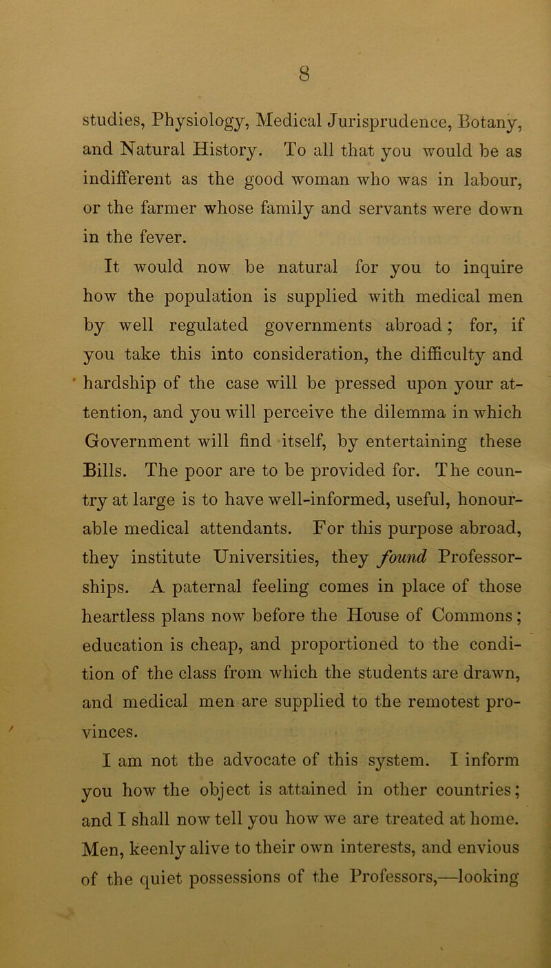 studies, Physiology, Medical Jurisprudence, Botany, and Natural History. To all that you would be as indifferent as the good woman Avho was in labour, or the farmer whose family and servants were down in the fever. It would now be natural for you to inquire how the population is supplied with medical men by well regulated governments abroad; for, if you take this into consideration, the difficulty and hardship of the case will be pressed upon your at- tention, and you will perceive the dilemma in which Government will find itself, by entertaining these Bills. The poor are to be provided for. The coun- try at large is to have well-informed, useful, honour- able medical attendants. For this purpose abroad, they institute Universities, they found Professor- ships. A paternal feeling comes in place of those heartless plans now before the House of Commons; education is cheap, and proportioned to the condi- tion of the class from which the students are drawn, and medical men are supplied to the remotest pro- vinces. I am not the advocate of this system. I inform you how the object is attained in other countries; and I shall now tell you how we are treated at home. Men, keenly alive to their own interests, and envious of the quiet possessions of the Professors,—looking