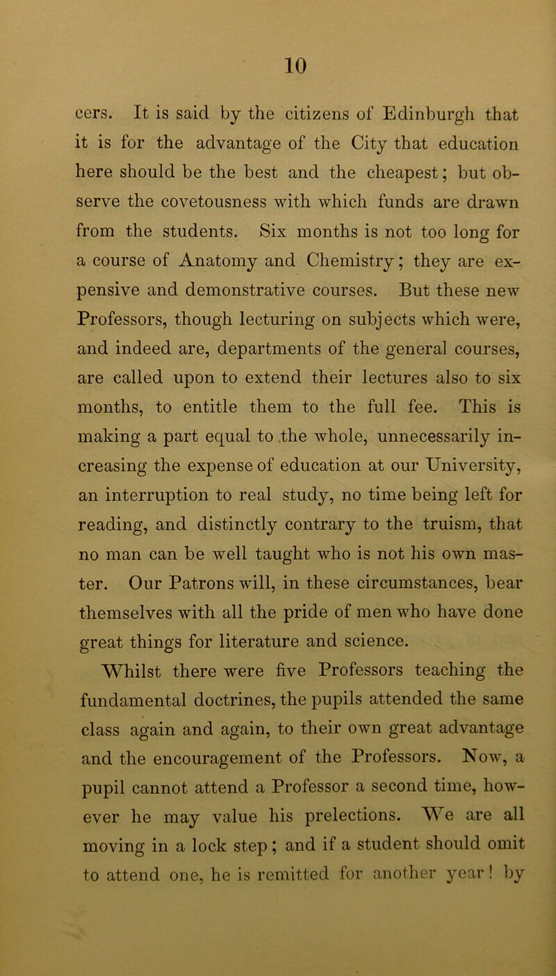 cers. It is said by the citizens of Edinburgh that it is for the advantage of the City that education here should be the best and the cheapest; but ob- serve the covetousness with which funds are drawn from the students. Six months is not too long for a course of Anatomy and Chemistry; they are ex- pensive and demonstrative courses. But these new Professors, though lecturing on subjects which were, and indeed are, departments of the general courses, are called upon to extend their lectures also to six months, to entitle them to the full fee. This is making a part equal to the Avhole, unnecessarily in- creasing the expense of education at our University, an interruption to real study, no time being left for reading, and distinctly contrary to the truism, that no man can be well taught who is not his own mas- ter. Our Patrons will, in these circumstances, bear themselves with all the pride of men who have done great things for literature and science. Whilst there were five Professors teaching the fundamental doctrines, the pupils attended the same class again and again, to their own great advantage and the encouragement of the Professors. Now, a pupil cannot attend a Professor a second time, how- ever he may value his prelections. We are all moving in a lock step; and if a student should omit to attend one, he is remitted for another year! by