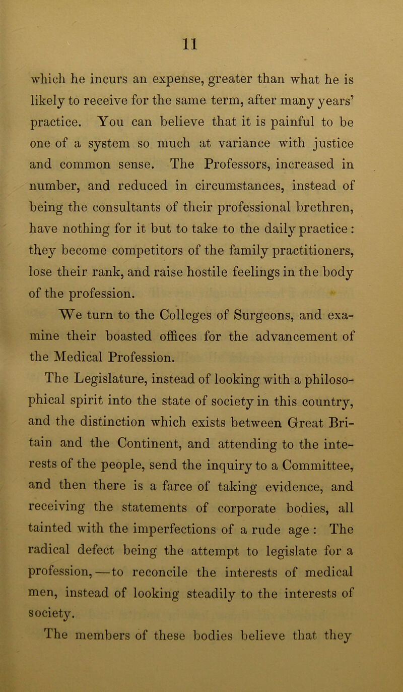 which he incurs an expense, greater than what he is likely to receive for the same term, after many years’ practice. You can believe that it is painful to be one of a system so much at variance with justice and common sense. The Professors, increased in number, and reduced in circumstances, instead of being the consultants of their professional brethren, have nothing for it but to take to the daily practice: they become competitors of the family practitioners, lose their rank, and raise hostile feelings in the body of the profession. We turn to the Colleges of Surgeons, and exa- mine their boasted offices for the advancement of the Medical Profession. The Legislature, instead of looking with a philoso- phical spirit into the state of society in this country, and the distinction which exists between Great Bri- tain and the Continent, and attending to the inte- rests of the people, send the inquiry to a Committee, and then there is a farce of taking evidence, and receiving the statements of corporate bodies, all tainted with the imperfections of a rude age : The radical defect being the attempt to legislate for a profession,—to reconcile the interests of medical men, instead of looking steadily to the interests of society. The members of these bodies believe that they