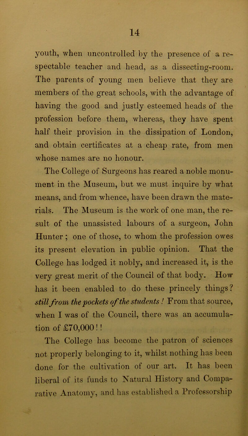 youth, when uncontrolled by the presence of a re- spectable teacher and head, as a dissecting-room. The parents of young men believe that they are members of the great schools, with the advantage of having the good and justly esteemed heads of the profession before them, whereas, they have spent half their provision in the dissipation of London, and obtain certificates at a cheap rate, from men whose names are no honour. The College of Surgeons has reared a noble monu- ment in the Museum, but we must inquire by what means, and from whence, have been drawn the mate- rials. The Museum is the work of one man, the re- sult of the unassisted labours of a surgeon, John Hunter ; one of those, to whom the profession owes its present elevation in public opinion. That the College has lodged it nobly, and increased it, is the very great merit of the Council of that body. How has it been enabled to do these princely things? still from the pockets of the students! From that source, when I was of the Council, there was an accumula- tion of £70,000!! The College has become the patron of sciences not properly belonging to it, whilst nothing has been done for the cultivation of our art. It has been liberal of its funds to Natural History and Compa- rative Anatomy, and has established a Professorship