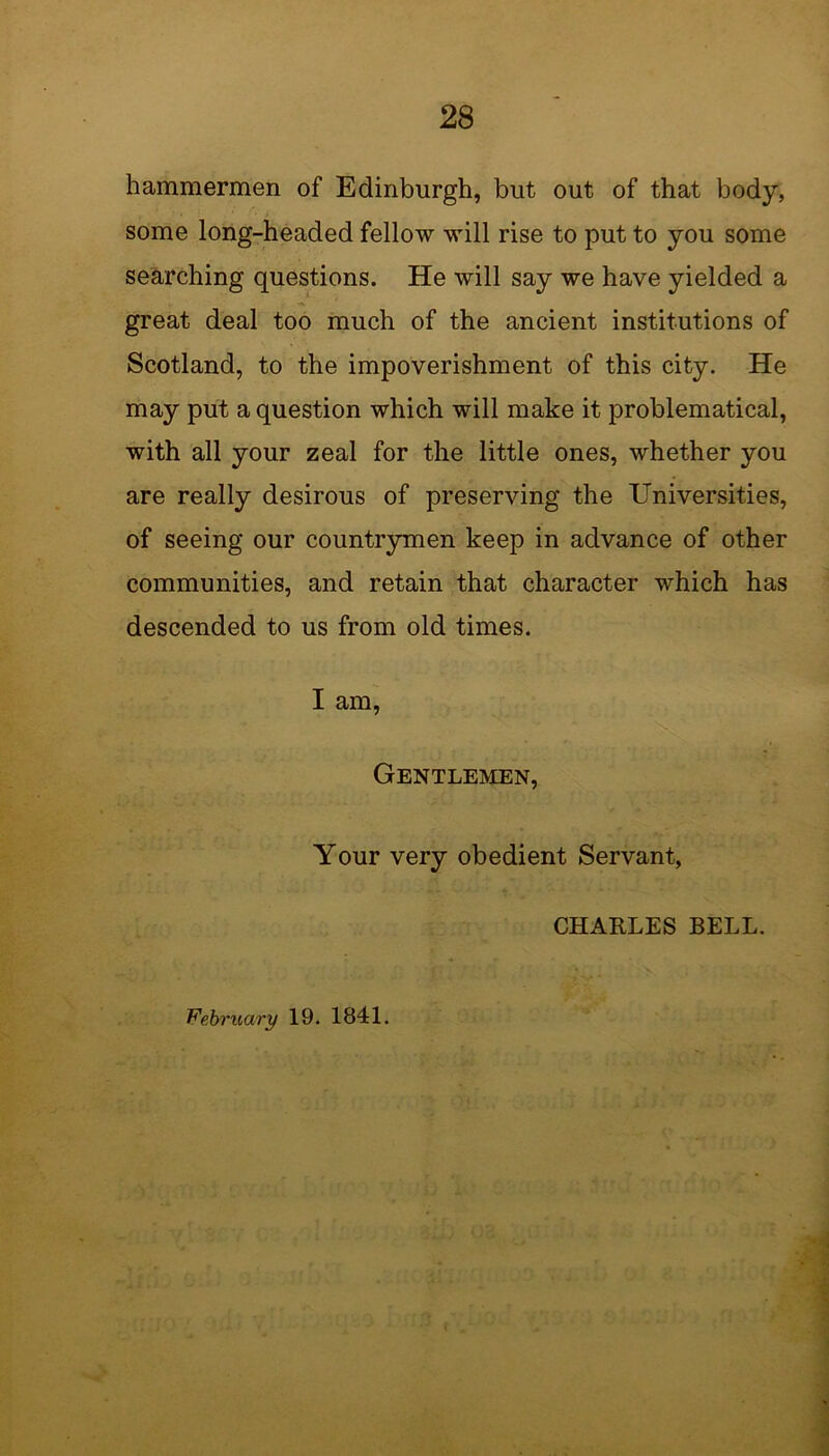 hammermen of Edinburgh, but out of that body, some long-headed fellow will rise to put to you some searching questions. He will say we have yielded a great deal too much of the ancient institutions of Scotland, to the impoverishment of this city. He may put a question which will make it problematical, with all your zeal for the little ones, whether you are really desirous of preserving the Universities, of seeing our countrymen keep in advance of other communities, and retain that character which has descended to us from old times. I am, Gentlemen, Your very obedient Servant, CHARLES BELL. February 19. 1841.