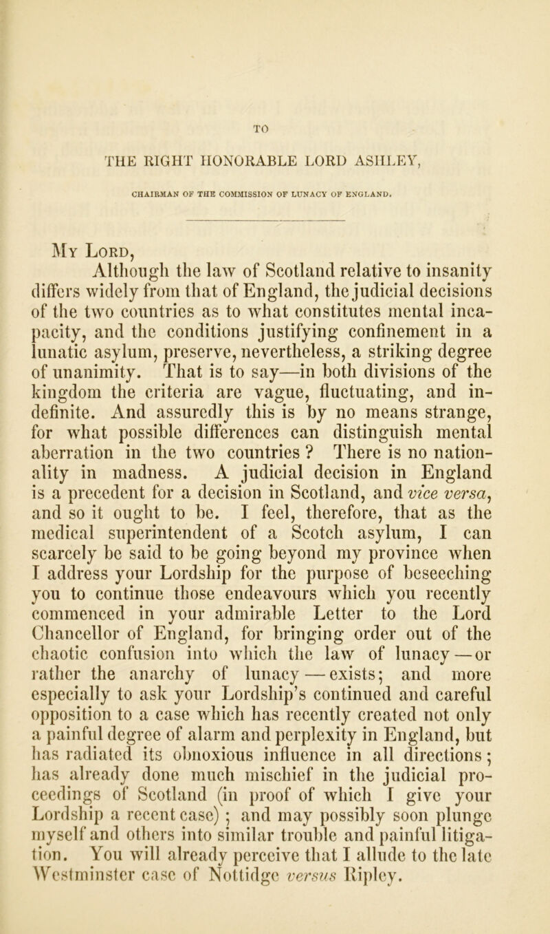 TO THE RIGHT HONORABLE LORD ASHLEY, CHAIRMAN OF THE COMMISSION OF LUNACY OF ENGLAND. My Lord, Although the law of Scotland relative to insanity differs widely from that of England, the judicial decisions of the two countries as to what constitutes mental inca- pacity, and the conditions justifying confinement in a lunatic asylum, preserve, nevertheless, a striking degree of unanimity. That is to say—in both divisions of the kingdom the criteria are vague, fluctuating, and in- definite. And assuredly this is by no means strange, for what possible differences can distinguish mental aberration in the two countries ? There is no nation- ality in madness. A judicial decision in England is a precedent for a decision in Scotland, and vice versa, and so it ought to be. I feel, therefore, that as the medical superintendent of a Scotch asylum, I can scarcely be said to be going beyond my province when I address your Lordship for the purpose of beseeching you to continue those endeavours which you recently commenced in your admirable Letter to the Lord Chancellor of England, for bringing order out of the chaotic confusion into which the law of lunacy—or rather the anarchy of lunacy — exists; and more especially to ask your Lordship’s continued and careful opposition to a case which has recently created not only a painful degree of alarm and perplexity in England, but has radiated its obnoxious influence in all directions; has already done much mischief in the judicial pro- ceedings of Scotland (in proof of which I give your Lordship a recent case) ; and may possibly soon plunge myself and others into similar trouble and painful litiga- tion. You will already perceive that I allude to the late Westminster case of Nottidge versus Ripley.