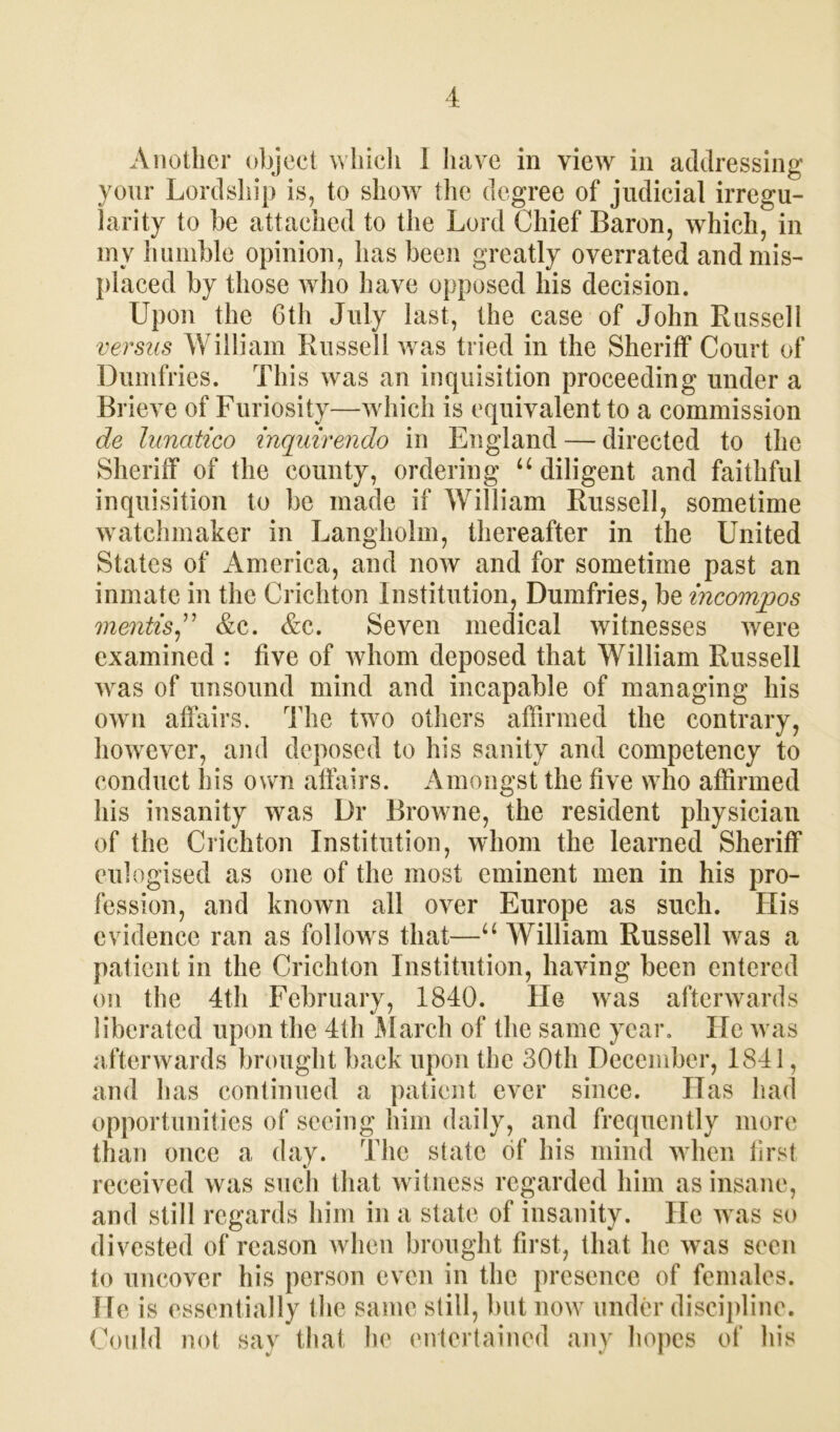 Another object which 1 have in view in addressing your Lordship is, to show the degree of judicial irregu- larity to be attached to the Lord Chief Baron, which, in mv humble opinion, has been greatly overrated and mis- placed by those who have opposed his decision. Upon the 6th July last, the case of John Russell versus William Russell was tried in the Sheriff Court of Dumfries. This was an inquisition proceeding under a Brieve of Furiosity—which is equivalent to a commission de lunatico inquirendo in England — directed to the Sheriff of the county, ordering u diligent and faithful inquisition to be made if William Russell, sometime watchmaker in Langholm, thereafter in the United States of America, and now and for sometime past an inmate in the Crichton Institution, Dumfries, be incomjoos mentis,” &c. &c. Seven medical witnesses were examined : five of whom deposed that William Russell was of unsound mind and incapable of managing his own affairs. The two others affirmed the contrary, however, and deposed to his sanity and competency to conduct liis own affairs. Amongst the five who affirmed his insanity was Dr Browne, the resident physician of the Crichton Institution, whom the learned Sheriff eulogised as one of the most eminent men in his pro- fession, and known all over Europe as such. His evidence ran as follows that—u William Russell was a patient in the Crichton Institution, having been entered on the 4th February, 1840. He was afterwards liberated upon the 4th March of the same year. He was afterwards brought back upon the 30th December, 1841, and has continued a patient ever since. Has had opportunities of seeing him daily, and frequently more than once a day. The state of his mind when first received was such that witness regarded him as insane, and still regards him in a state of insanity. He was so divested of reason when brought first, that he was seen to uncover his person even in the presence of females. He is essentially the same still, but now under discipline. Could not say that he entertained any hopes of his