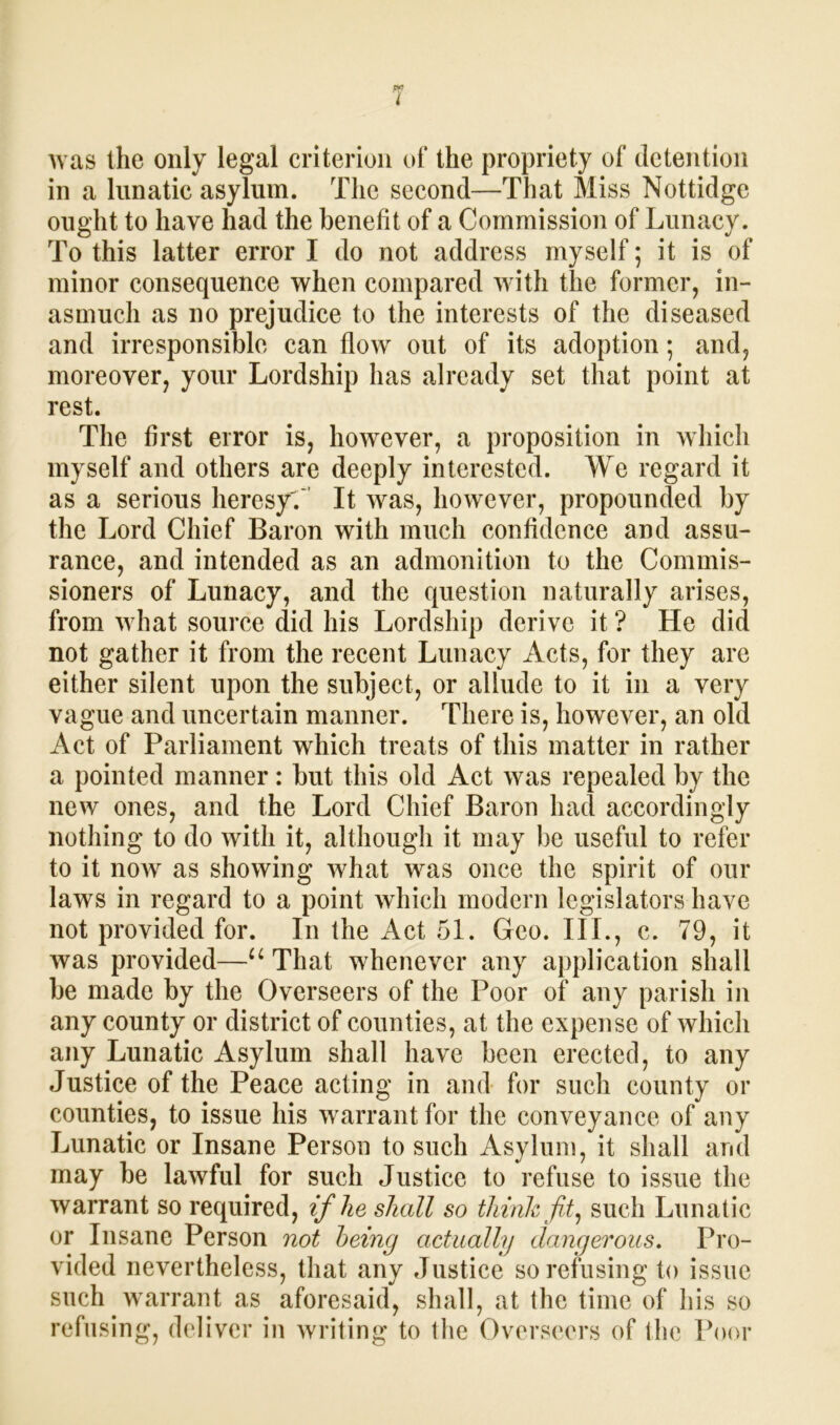 was the only legal criterion of the propriety of detention in a lunatic asylum. The second—That Miss Nottidge ought to have had the benefit of a Commission of Lunacy. To this latter error I do not address myself; it is of minor consequence when compared with the former, in- asmuch as no prejudice to the interests of the diseased and irresponsible can flow out of its adoption; and, moreover, your Lordship has already set that point at rest. The first error is, however, a proposition in which myself and others are deeply interested. We regard it as a serious heresy'.' It was, however, propounded by the Lord Chief Baron with much confidence and assu- rance, and intended as an admonition to the Commis- sioners of Lunacy, and the question naturally arises, from what source did his Lordship derive it ? He did not gather it from the recent Lunacy Acts, for they are either silent upon the subject, or allude to it in a very vague and uncertain manner. There is, however, an old Act of Parliament which treats of this matter in rather a pointed manner: but this old Act was repealed by the new ones, and the Lord Chief Baron had accordingly nothing to do with it, although it may be useful to refer to it now as showing what was once the spirit of our laws in regard to a point which modern legislators have not provided for. In the Act 51. Geo. III., c. 79, it was provided—u That whenever any application shall be made by the Overseers of the Poor of any parish in any county or district of counties, at the expense of which any Lunatic Asylum shall have been erected, to any Justice of the Peace acting in and for such county or counties, to issue his warrant for the conveyance of any Lunatic or Insane Person to such Asylum, it shall arid may be lawful for such Justice to refuse to issue the warrant so required, if he shall so think fit, such Lunatic or Insane Person not being actually dangerous. Pro- vided nevertheless, that any Justice sorefusing to issue such warrant as aforesaid, shall, at the time of his so refusing, deliver in writing to the Overseers of the Poor