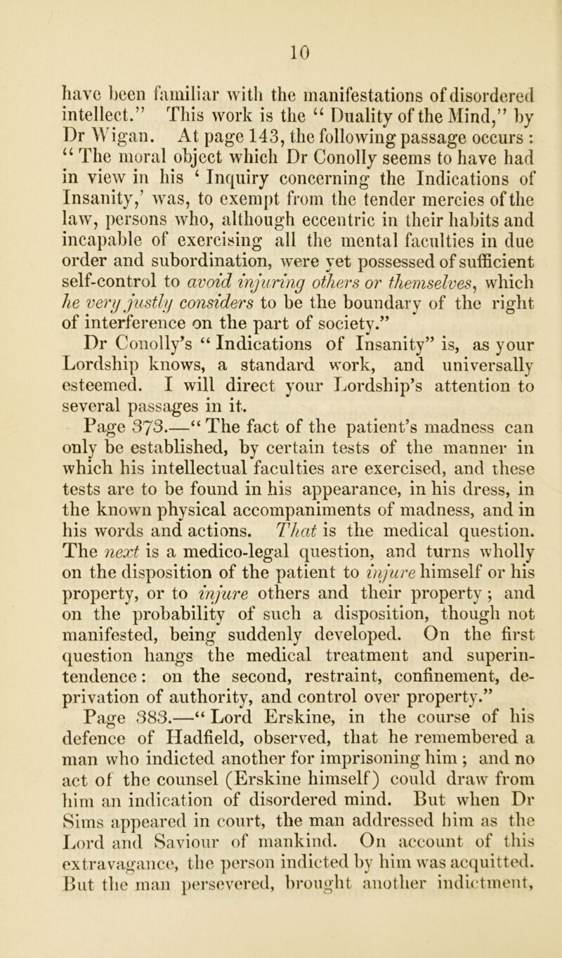 have been familiar with the manifestations of disordered intellect.” This work is the u Duality of the Mind,” by Dr Wigan. At page 143, the following passage occurs : u The moral object which Dr Conolly seems to have had in view in his 4 Inquiry concerning the Indications of Insanity,’ was, to exempt from the tender mercies of the law, persons who, although eccentric in their habits and incapable of exercising all the mental faculties in due order and subordination, were yet possessed of sufficient self-control to avoid injuring others or themselves, which he very justly considers to be the boundary of the right of interference on the part of society.” Dr Conolly’s “ Indications of Insanity” is, as your Lordship knows, a standard work, and universally esteemed. I will direct your Lordship’s attention to several passages in it. Page 373.—“The fact of the patient’s madness can only be established, by certain tests of the manner in which his intellectual faculties are exercised, and these tests are to be found in his appearance, in his dress, in the known physical accompaniments of madness, and in his words and actions. That is the medical question. The next is a medico-legal question, and turns wholly on the disposition of the patient to injure himself or his property, or to injure others and their property ; and on the probability of such a disposition, though not manifested, being suddenly developed. On the first question hangs the medical treatment and superin- tendence : on the second, restraint, confinement, de- privation of authority, and control over property.” Page 383.—“ Lord Erskine, in the course of his defence of Hadfield, observed, that he remembered a man who indicted another for imprisoning him ; and no act of the counsel (Erskine himself) could draw from him an indication of disordered mind. But when Dr Sims appeared in court, the man addressed him as the Lord and Saviour of mankind. On account of this extravagance, the person indicted by him was acquitted. But the man persevered, brought another indictment,