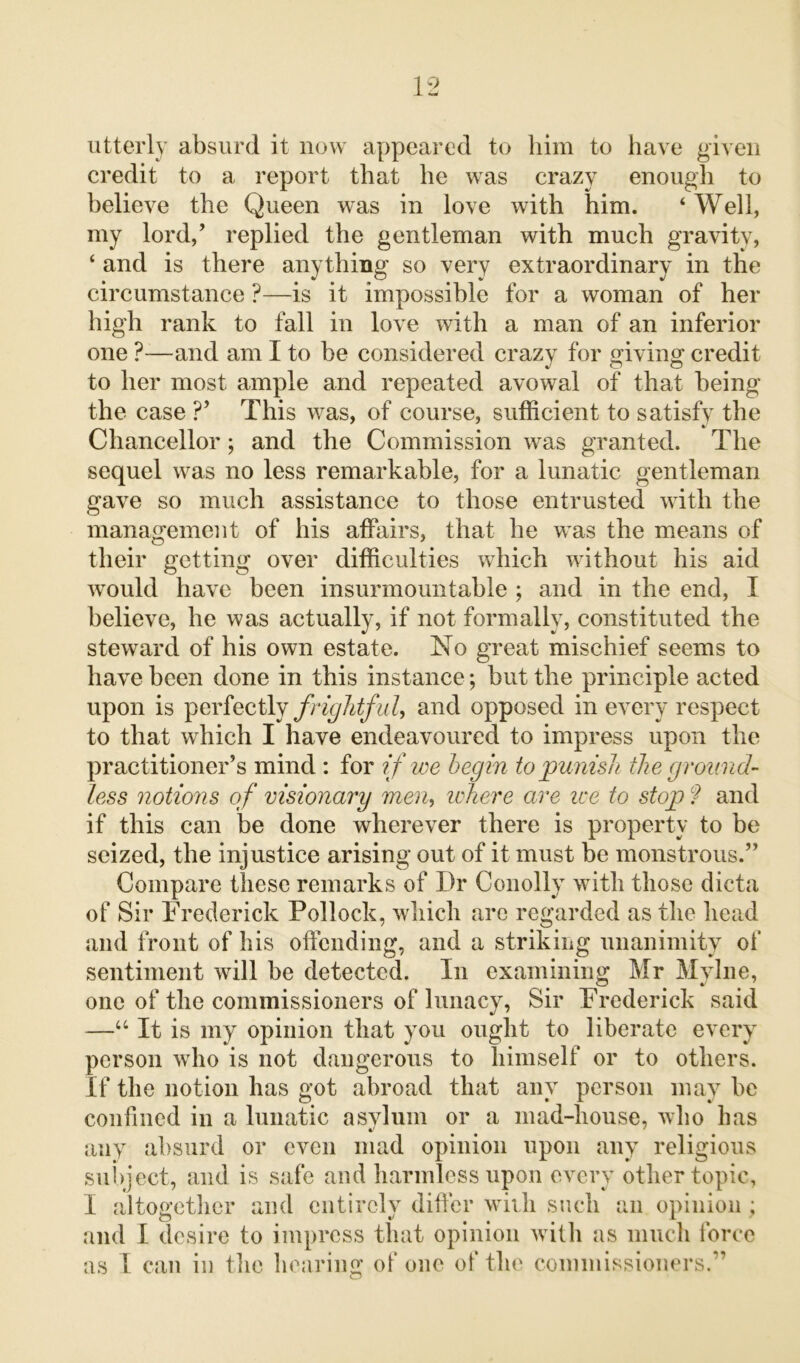 utterly absurd it now appeared to him to have given credit to a report that he was crazy enough to believe the Queen was in love with him. ‘ Well, my lord/ replied the gentleman with much gravity, ‘ and is there anything so very extraordinary in the circumstance ?—is it impossible for a woman of her high rank to fall in love with a man of an inferior one ?—and am I to be considered crazy for giving credit to her most ample and repeated avowal of that being the case ?’ This was, of course, sufficient to satisfy the Chancellor; and the Commission was granted. The sequel was no less remarkable, for a lunatic gentleman gave so much assistance to those entrusted with the management of his affairs, that he was the means of their getting over difficulties which without his aid would have been insurmountable ; and in the end, I believe, he was actually, if not formally, constituted the steward of his own estate. No great mischief seems to have been done in this instance; but the principle acted upon is perfectly frightful, and opposed in every respect to that which I have endeavoured to impress upon the practitioner’s mind : for if we begin to punish the ground- less notions of visionary meri> where are ire to stop ? and if this can be done wherever there is property to be seized, the injustice arising out of it must be monstrous.” Compare these remarks of Dr Conolly with those dicta of Sir Frederick Pollock, which arc regarded as the head and front of his offending, and a striking unanimity of sentiment will be detected. In examining Mr Mylne, one of the commissioners of lunacy, Sir Frederick said —u It is my opinion that you ought to liberate every person who is not dangerous to himself or to others. If the notion has got abroad that any person may he confined in a lunatic asylum or a mad-house, who has any absurd or even mad opinion upon any religious subject, and is safe and harmless upon every other topic, I altogether and entirely differ with such an opinion ; and I desire to impress that opinion with as much force as I can in the hearing of one of the commissioners.”