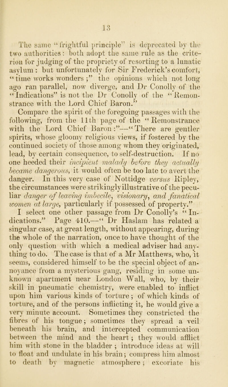 The same “ frightful principle1' is deprecated by the two authorities: both adopt the same rule as the crite- rion for judging of the propriety of resorting to a lunatic asylum: but unfortunately for Sir Frederick’s comfort, “ time works wonders ;” the opinions which not long ago ran parallel, now diverge, and Dr Conolly of the “Indications” is not the Dr Conolly of the “ Bemon- strance with the Lord Chief Baron.” Compare the spirit of the foregoing passages with the following, from the 11th page of the “ Remonstrance with the Lord Chief Baron —“ There are gentler spirits, whose gloomy religious views, if fostered by the continued society of those among whom they originated, lead, by certain consequence, to self-destruction. If no one heeded their incipient malady before they actually became dangerous, it would often be too late to avert the danger. In this very case of Nottidge versus llipley, the circumstances were strikingly illustrative of the pecu- liar danger of leaving imbecile, visionary, and fanatical women at large, particularly if possessed of property.” I select one other passage from Dr Conolly’s “ In- dications.” Page 4d0.—“ Dr Haslam has related a singular case, at great length, without appearing, during the whole of the narration, once to have thought of the only question with which a medical adviser had any- thing to do. The case is that of a Mr Matthews, who, it seems, considered himself to be the special object of an- noyance from a mysterious gang, residing in some un- known apartment near London Wall, who, by their skill in pneumatic chemistry, were enabled to inflict upon him various kinds of torture ; of which kinds of torture, and of the persons inflicting it, he would give a very minute account. Sometimes they constricted the fibres of his tongue; sometimes they spread a veil beneath his brain, and intercepted communication between the mind and the heart ; they would afflict him with stone in the bladder ; introduce ideas at will to float and undulate in his brain; compress him almost to death by magnetic atmosphere; excoriate his