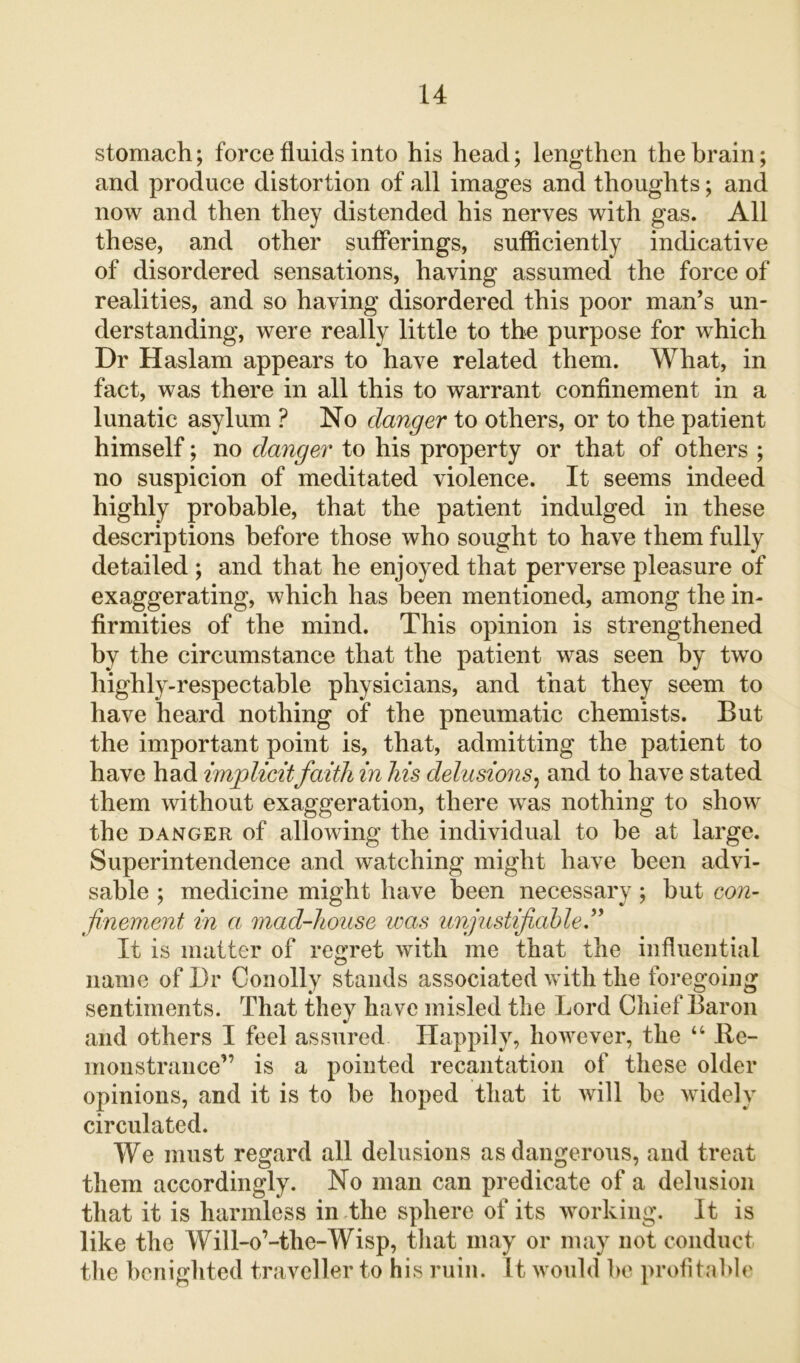 stomach; force fluids into his head; lengthen the brain; and produce distortion of all images and thoughts; and now and then they distended his nerves with gas. All these, and other sufferings, sufficiently indicative of disordered sensations, having assumed the force of realities, and so having disordered this poor man’s un- derstanding, were really little to the purpose for which Dr Haslam appears to have related them. What, in fact, was there in all this to warrant confinement in a lunatic asylum ? No danger to others, or to the patient himself; no danger to his property or that of others ; no suspicion of meditated violence. It seems indeed highly probable, that the patient indulged in these descriptions before those who sought to have them fully detailed ; and that he enjoyed that perverse pleasure of exaggerating, which has been mentioned, among the in- firmities of the mind. This opinion is strengthened by the circumstance that the patient was seen by two liighly-respectable physicians, and that they seem to have heard nothing of the pneumatic chemists. But the important point is, that, admitting the patient to have had implicitfaith in Ms delusions, and to have stated them without exaggeration, there was nothing to show the danger of allowing the individual to he at large. Superintendence and watching might have been advi- sable ; medicine might have been necessary; but con- finement in a; mad-house was unjustifiable ” It is matter of regret with me that the influential name of Dr Conolly stands associated with the foregoing sentiments. That they have misled the Lord Chief Baron and others I feel assured Happily, however, the “ Re- monstrance” is a pointed recantation of these older opinions, and it is to be hoped that it will be widely circulated. We must regard all delusions as dangerous, and treat them accordingly. No man can predicate of a delusion that it is harmless in the sphere of its working. It is like the Will-o’-the-Wisp, that may or may not conduct the benighted traveller to his ruin. It would be profitable