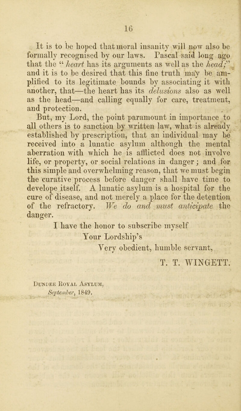 It is to be hoped that moral insanity will now also be formally recognised by our laws. Pascal said long ago that the a heart has its arguments as well as the head; ' and it is to be desired that this fine truth may be am- plified to its legitimate bounds by associating it with another, that—the heart has its delusions also as well as the head—and calling equally for care, treatment, and protection. But, my Lord, the point paramount in importance to all others is to sanction by written law, what is already established by prescription, that an individual may be received into a lunatic asylum although the mental aberration with which he is afflicted does not involve life, or property, or social relations in danger; and for this simple and overwhelming reason, that we must begin the curative process before danger shall have time to develope itself. A lunatic asylum is a hospital for the cure of disease, and not merely a place for the detention of the refractory. We do and must anticipate the danger. I have the honor to subscribe myself Your Lordship’s Very obedient, humble servant, T. T. WINGETT. Dundee Royal Asylum, September, 1849,