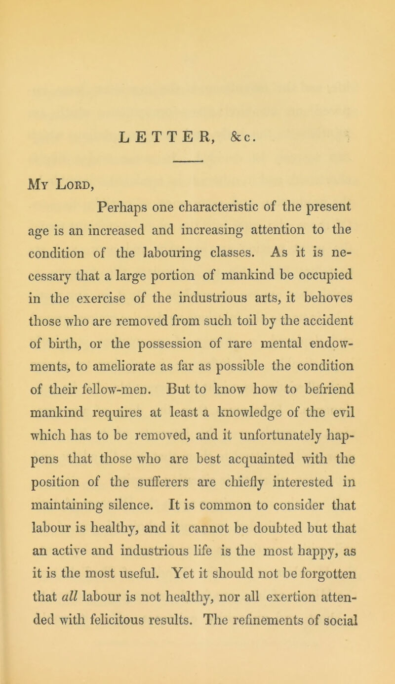 LETTER, &c. My Lord, Perhaps one characteristic of the present age is an increased and increasing attention to the condition of the labouring classes. As it is ne- cessary that a large portion of mankind be occupied in the exercise of the industrious arts, it behoves those who are removed from such toil by the accident of birth, or the possession of rare mental endow- ments, to ameliorate as far as possible the condition of their fellow-men. But to know how to befriend mankind requires at least a knowledge of the evil which has to be removed, and it unfortunately hap- pens that those who are best acquainted with the position of the sufferers are chiefly interested in maintaining silence. It is common to consider that labour is healthy, and it cannot be doubted but that an active and industrious life is the most happy, as it is the most useful. Yet it should not be forgotten that all labour is not healthy, nor all exertion atten- ded with felicitous results. The refinements of social