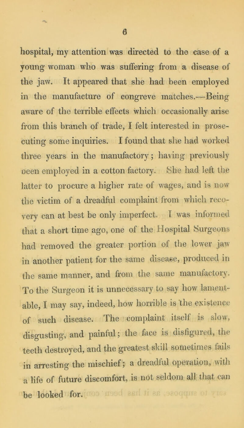 hospital, my attention was directed to the case of a young woman who was suffering from a disease of the jaw. It appeared that she had been employed in the manufacture of congreve matches.-—Being aware of the terrible effects which occasionally arise V from this branch of trade, I felt interested in prose- cuting some inquiries. I found that she had worked three years in the manufactory; having previously oeen employed in a cotton factory. She had left the latter to procure a higher rate of wages, and is now the victim of a dreadful complaint from which reco- very can at best be only imperfect. 1 was informed that a short time ago, one of the Hospital Surgeons had removed the greater portion of the lower jaw- in another patient for the same disease, produced in the same manner, and from the same manufactory. To the Surgeon it is unnecessary to say how lament- able, I may say, indeed, how horrible is the existence of such disease. The complaint itself is slow, disgusting, and painful ; the iace is disfiguied, the teeth destroyed, and the greatest skill sometimes fails in arresting the mischief; a dreadful operation, with a life of future discomfort, is not seldom all that can be looked for.