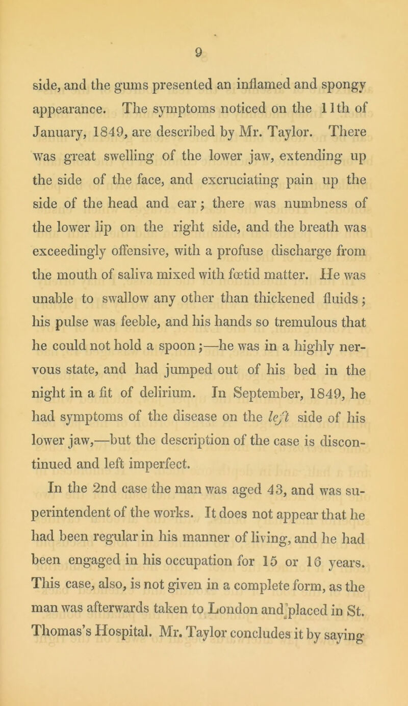 side, and the gums presented an inflamed and spongy appearance. The symptoms noticed on the 11th of January, 1849, are described by Mr. Taylor. There was great swelling of the lower jaw, extending up the side of the face, and excruciating pain up the side of the head and ear; there was numbness of the lower lip on the right side, and the breath was exceedingly offensive, with a profuse discharge from the mouth of saliva mixed with foetid matter. He was unable to swallow any other than thickened fluids; his pulse was feeble, and his hands so tremulous that he could not hold a spoon;—he was in a highly ner- vous state, and had jumped out of his bed in the night in a fit of delirium. In September, 1849, he had symptoms of the disease on the left side of his lower jaw,—but the description of the case is discon- tinued and left imperfect. In the 2nd case the man was aged 43, and was su- perintendent of the works. It does not appear that he had been regular in his manner of living, and he had been engaged in his occupation for 15 or 13 years. This case, also, is not given in a complete form, as the man was afterwards taken to London and placed in St. Thomas’s Hospital. Mr. Taylor concludes it by saying