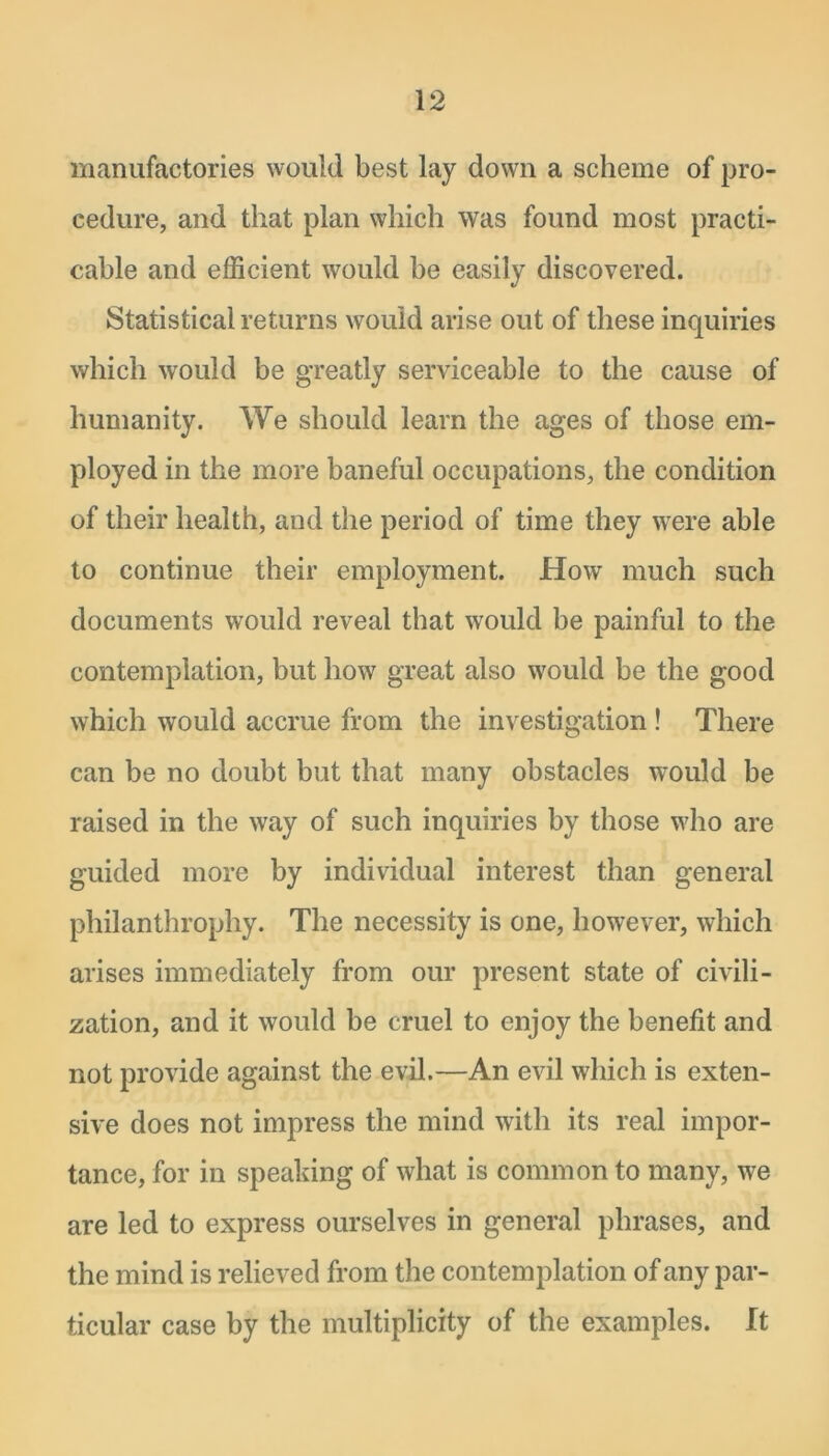 manufactories would best lay down a scheme of pro- cedure, and that plan which was found most practi- cable and efficient would be easily discovered. Statistical returns would arise out of these inquiries which would be greatly serviceable to the cause of humanity. We should learn the ages of those em- ployed in the more baneful occupations, the condition of their health, and the period of time they were able to continue their employment. How much such documents would reveal that would be painful to the contemplation, but how great also would be the good which would accrue from the investigation ! There can be no doubt but that many obstacles would be raised in the way of such inquiries by those who are guided more by individual interest than general philanthropliy. The necessity is one, however, which arises immediately from our present state of civili- zation, and it would be cruel to enjoy the benefit and not provide against the evil.—An evil which is exten- sive does not impress the mind with its real impor- tance, for in speaking of what is common to many, we are led to express ourselves in general phrases, and the mind is relieved from the contemplation of any par- ticular case by the multiplicity of the examples. It