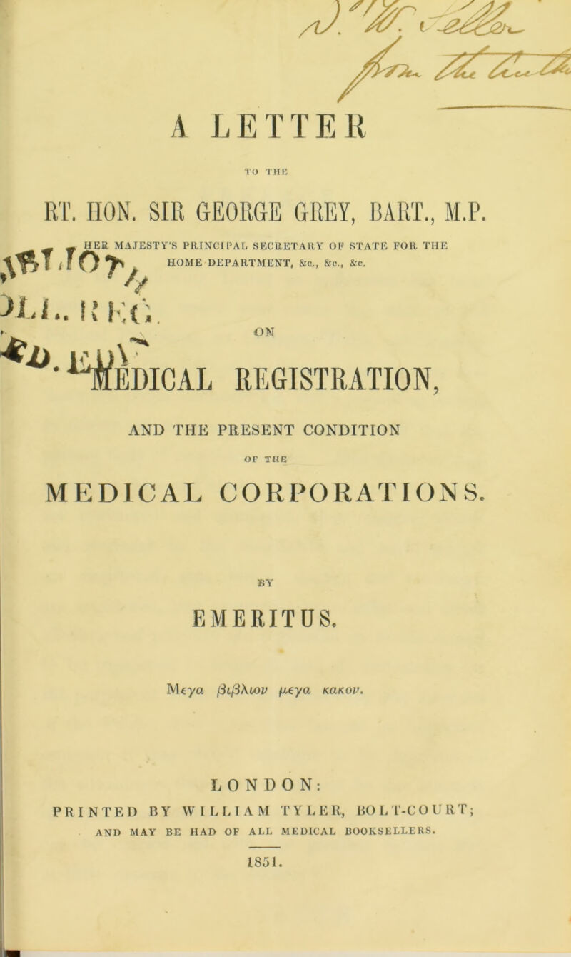 V.^re. _ A LETTER TO THE RT. HON. SIR GEORGE GREY, BART., M.P. HER MAJESTY’S PRINCIPAL SECRETARY OP STATE FOR THE HOME DEPARTMENT, &c., &c., &c. ,\f,TTO>A >Li.. !’ K(. *' \ Medical registration, ON AND THE PRESENT CONDITION OF THE MEDICAL CORPORATIONS. BY EMERITUS. IVUya fiifiXwv /Reya kcikov. LONDON: PRINTED BY WILLIAM TYLER, BOLT-COURT; AND MAY BE HAD OF ALL MEDICAL BOOKSELLERS. 1851.