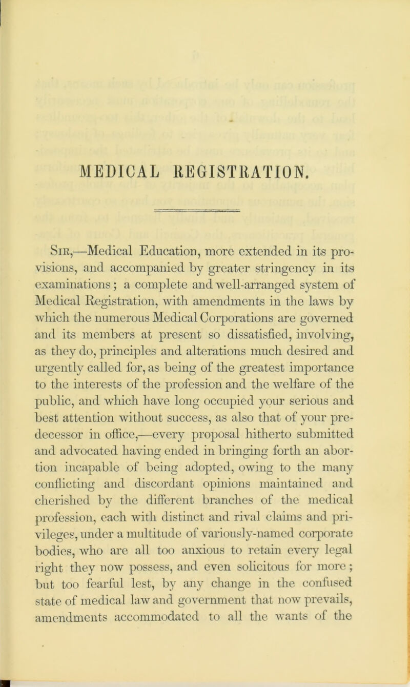 MEDICAL REGISTRATION. Sir,—Medical Education, more extended in its pro- visions, and accompanied by greater stringency in its examinations ; a complete and well-arranged system of Medical Registration, with amendments in the laws by which the numerous Medical Corporations are governed and its members at present so dissatisfied, involving, as they do, principles and alterations much desired and urgently called for, as being of the greatest importance to the interests of the profession and the welfare of the public, and which have long occupied your serious and best attention without success, as also that of your pre- decessor in office,—every proposal hitherto submitted and advocated having ended in bringing forth an abor- tion incapable of being adopted, owing to the many conflicting and discordant opinions maintained and cherished by the different branches of the medical profession, each with distinct and rival claims and pri- vileges, under a multitude of variously-named corporate bodies, who are all too anxious to retain every legal right they now possess, and even solicitous for more; but too fearful lest, by any change in the confused state of medical law and government that now prevails, amendments accommodated to all the wants of the