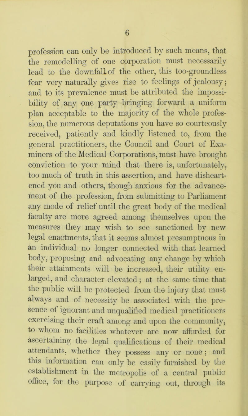 profession can only be introduced by such means, that the remodelling of one corporation must necessarily lead to the downfall of the other, this too-groundless fear very naturally gives rise to feelings of jealousy; and to its prevalence must be attributed the impossi- bility of any one party bringing forward a uniform plan acceptable to the majority of the whole profes- sion, the numerous deputations you have so courteously received, patiently and kindly listened to, from the general practitioners, the Council and Court of Exa- miners of the Medical Corporations, must have brought conviction to your mind that there is, unfortunately, too much of truth in this assertion, and have disheart- ened you and others, though anxious for the advance- ment of the profession, from submitting to Parliament any mode of relief until the great body of the medical faculty are more agreed among themselves upon the measures they may wish to see sanctioned by new legal enactments, that it seems almost presumptuous in an individual no longer connected with that learned body, proposing and advocating any change by which their attainments will be increased, their utility en- larged, and character elevated; at the same time that the public will be protected from the injury that must always and of necessity be associated with the pre- sence of ignorant and unqualified medical practitioners exercising their craft among and upon the community, to whom no facilities whatever are now afforded for ascertaining the legal qualifications of their medical attendants, whether they possess any or none ; and this information can only be easily furnished by the establishment in the metropolis of a central public office, for the purpose of carrying out, through its