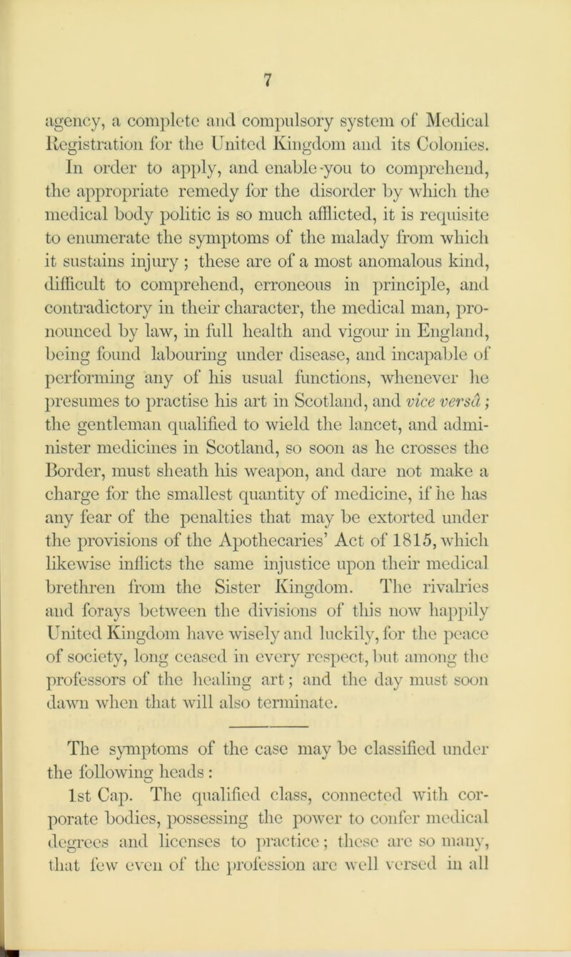 agency, a complete and compulsory system of Medical Registration for the United Kingdom and its Colonies. In order to apply, and enable-you to comprehend, the appropriate remedy for the disorder by which the medical body politic is so much afflicted, it is requisite to enumerate the symptoms of the malady from which it sustains injury ; these are of a most anomalous kind, difficult to comprehend, erroneous in principle, and contradictory in their character, the medical man, pro- nounced by law, in full health and vigour in England, being found labouring under disease, and incapable of performing any of his usual functions, whenever he presumes to practise his art in Scotland, and vice versa; the gentleman qualified to wield the lancet, and admi- nister medicines in Scotland, so soon as he crosses the Border, must sheath his weapon, and dare not make a charge for the smallest quantity of medicine, if he has any fear of the penalties that may be extorted under the provisions of the Apothecaries’ Act of 1815, which likewise inflicts the same injustice upon their medical brethren from the Sister Kingdom. The rivalries and forays between the divisions of this now happily United Kingdom have wisely and luckily, for the peace of society, long ceased in every respect, but among the professors of the healing art; and the day must soon dawn when that will also terminate. The symptoms of the case may be classified under the following heads: 1st Cap. The qualified class, connected with cor- porate bodies, possessing the power to confer medical degrees and licenses to practice; these are so many, that few even of the profession arc well versed in all