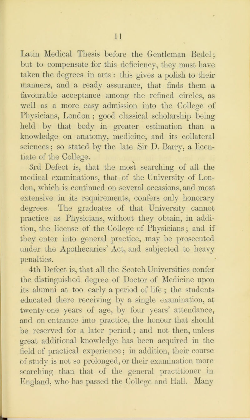 Latin Medical Thesis before the Gentleman Bedel; but to compensate for this deficiency, they must have taken the degrees in arts : this gives a polish to their manners, and a ready assurance, that finds them a favourable acceptance among the refined circles, as well as a more easy admission into the College of Physicians, London ; good classical scholarship being held by that body in greater estimation than a knowledge on anatomy, medicine, and its collateral sciences; so stated by the late Sir I). Barry, a licen- tiate of the College. 3rd Defect is, that the most searching of all the medical examinations, that of the University of Lon- don, which is continued on several occasions, and most extensive in its requirements, confers only honorary degrees. The graduates of that University cannot practice as Physicians, without they obtain, in addi- tion, the license of the College of Physicians; and if they enter into general practice, may be prosecuted under the Apothecaries’ Act, and subjected to heavy penalties. 4th Defect is, that all the Scotch Universities confer the distinguished degree of Doctor of Medicine upon its alumni at too early a period of life ; the students educated there receiving by a single examination, at twenty-one years of age, by four years’ attendance, and on entrance into practice, the honour that should be reserved for a later period ; and not then, unless great additional knowledge has been acquired in the field of practical experience; in addition, their course of study is not so prolonged, or their examination more searching than that of the general practitioner in England, who has passed the College and Hall. Many