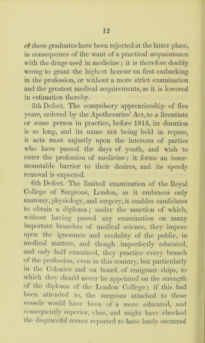 of these graduates have been rejected at the latter place, in consequence of the want of a practical acquaintance with the drugs used in medicine ; it is therefore doubly wrong to grant the highest honour on first embarking in the profession, or without a more strict examination and the greatest medical acquirements, as it is lowered in estimation thereby. 5th Defect. The compulsory apprenticeship of five years, ordered by the Apothecaries’ Act, to a licentiate or some person in practice, before 1815, its duration is so long, and its name not being held in repute, it acts most unjustly upon the interests of parties who have passed the days of youth, and wish to enter the profession of medicine; it forms an insur- mountable barrier to their desires, and its speedy removal is expected. 6th Defect. The limited examination of the Royal College of Surgeons, London, as it embraces only anatomy, physiology, and surgery, it enables candidates to obtain a diploma; under the sanction of which, without having passed any examination on many important branches of medical science, they impose upon the ignorance and credulity of the public, in medical matters, and though imperfectly educated, and only half examined, they practice every branch of the profession, even in this country, but particularly in the Colonies and on board of emigrant ships, to which they should never be appointed on the strength ol the diploma of the London College ; if this had been attended to, the surgeons attached to those vessels would have been of a more educated, and consequently superior, class, and might have checked the disgraceful scenes reported to have lately occurred