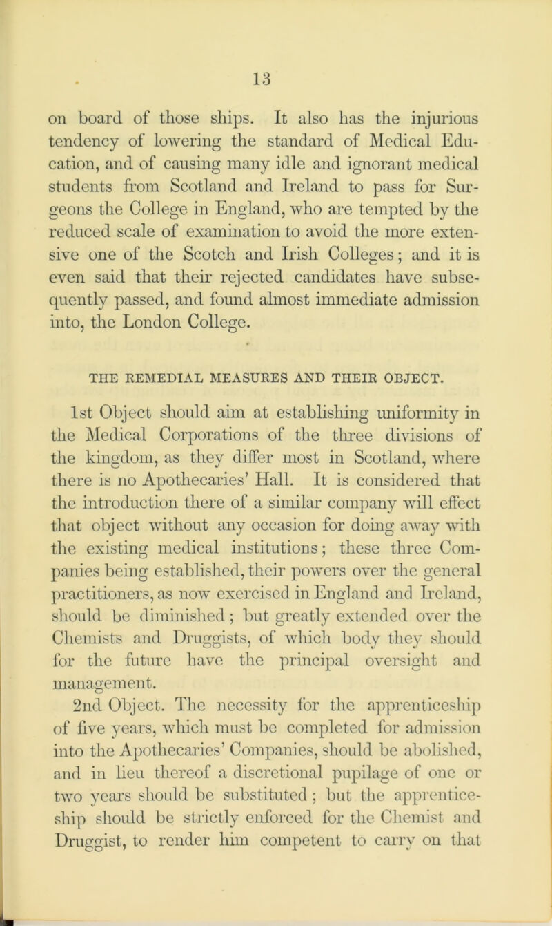 on board of those ships. It also has the injurious tendency of lowering the standard of Medical Edu- cation, and of causing many idle and ignorant medical students from Scotland and Ireland to pass for Sur- geons the College in England, who are tempted by the reduced scale of examination to avoid the more exten- sive one of the Scotch and Irish Colleges; and it is even said that their rejected candidates have subse- quently passed, and found almost immediate admission into, the London College. THE REMEDIAL MEASURES AND THEIR OBJECT. 1st Object should aim at establishing uniformity in the Medical Corporations of the three divisions of the kingdom, as they differ most in Scotland, where there is no Apothecaries’ Hall. It is considered that the introduction there of a similar company will effect that object without any occasion for doing away with the existing medical institutions; these three Com- panies being established, their powers over the general practitioners, as now exercised in England and Ireland, should be diminished; but greatly extended over the Chemists and Druggists, of which body they should for the future have the principal oversight and management. 2nd Object. The necessity for the apprenticeship of five years, which must be completed for admission into the Apothecaries’ Companies, should be abolished, and in lieu thereof a discretional pupilage of one or two years should be substituted ; but the apprentice- ship should be strictly enforced for the Chemist and Druggist, to render him competent to carry on that