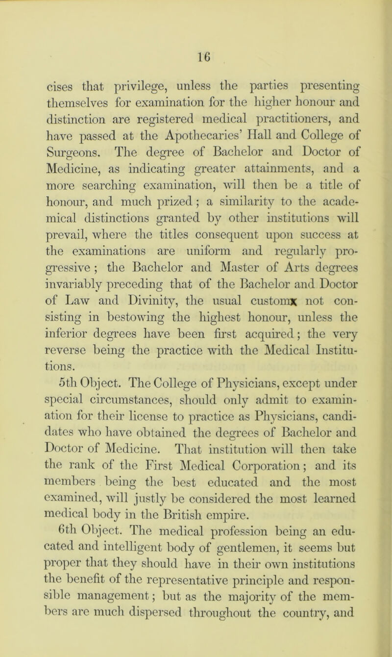 cises that privilege, unless the parties presenting themselves for examination for the higher honour and distinction are registered medical practitioners, and have passed at the Apothecaries’ Hall and College of Surgeons. The degree of Bachelor and Doctor of Medicine, as indicating greater attainments, and a more searching examination, will then be a title of honour, and much prized ; a similarity to the acade- mical distinctions granted by other institutions will prevail, where the titles consequent upon success at the examinations are uniform and regularly pro- gressive ; the Bachelor and Master of Arts degrees invariably preceding that of the Bachelor and Doctor of Law and Divinity, the usual customs; not con- sisting in bestowing the highest honour, unless the inferior degrees have been first acquired; the very reverse being the practice with the Medical Institu- tions. 5th Object. The College of Physicians, except under special circumstances, should only admit to examin- ation for their license to practice as Physicians, candi- dates who have obtained the decrees of Bachelor and Doctor of Medicine. That institution will then take the rank of the First Medical Corporation; and its members being the best educated and the most examined, will justly be considered the most learned medical body in the British empire. 6th Object. The medical profession being an edu- cated and intelligent body of gentlemen, it seems but proper that they should have in their own institutions the benefit of the representative principle and respon- sible management; but as the majority of the mem- bers are much dispersed throughout the country, and