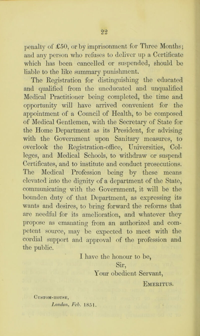 penalty of £50, or by imprisonment for Three Months; and any person who refuses to deliver up a Certificate which has been cancelled or suspended, should be liable to the like summary punishment. The Registration for distinguishing the educated and qualified from the uneducated and unqualified Medical Practitioner being completed, the time and opportunity will have arrived convenient for the appointment of a Council of Health, to be composed of Medical Gentlemen, with the Secretary of State for the Home Department as its President, for advising with the Government upon Sanitary measures, to overlook the Registration-office, Universities, Col- leges, and Medical Schools, to withdraw or suspend Certificates, and to institute and conduct prosecutions. The Medical Profession being by these means elevated into the dignity of a department of the State, communicating with the Government, it will be the bounden duty of that Department, as expressing its wants and desires, to bring forward the reforms that are needful for its amelioration, and whatever they propose as emanating from an authorized and com- petent source, may be expected to meet with the cordial support and approval of the profession and the public. I have the honour to be, Sir, Your obedient Servant, Emeritus. Custom-house, J, on don, Feb, 1851.