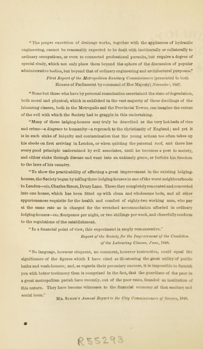 “ The proper oxectition of drainage works, together with the appliances of hydraulic engineering, cannot be reasonably expected to be dealt with incidentally or collaterally to ordinary occupations, or even to connected professional pursuits, but require a degree of special study, which not only place them beyond the sphere of the discussion of popular administrative bodies, but beyond that of ordinary engineering and architectural purposes. First Report of the Metropolitan Sanitai'y Commissioners (presented to both Houses of Parliament by command of Her Majesty) November, 1847. “ None but those who have by personal examination ascertained the state of degradation, both moral and physical, which is exhibited in the vast majority of these dwellings of the labouring classes, both in the Metropolis and the Provincial Towns, can imagine the extent of the evil with which the Society had to grapple in this undertaking. “Many of these lodging-houses may truly be described as the very hot-beds of vice and crime—a disgrace to humanity—a reproach to the Christianity of England; and yet it is in such sinks of iniquity and contamination that the young artizan too often takes up his abode on first arriving in London, or when quitting the paternal roof, and there has every good principle undermined by evil associates, until he becomes a pest to society, and either sinks through disease and want into an untimely grave, or forfeits his freedom to the laws of his country. “ To show the practicability of effecting a great improvement in the existing lodging- houses, the Society began by taking three lodging-houses in one of the worst neighbourhoods in London—viz. Charles Street, Drury Lane. These they completely renovated and converted into one house, which has been fitted up with clean and wholesome beds, and all other appurtenances requisite for the health and comfort of eighty-two working men, who pay at the same rate as is charged for the wretched accommodation afforded in ordinary lodging-houses—viz. fourpence per night, or two shillings per week, and cheerfully conform to the regulations of the establishment. “ In a financial point of view, this experiment is amply remunerative.'' Report of the Society for the Imp) ovtment of the Condition of the Labouring Classes, June, 1848. “No language, however eloquent, no comment, however instructive, could equal the significance of the figures which 1 have cited as illustrating the great utility of public baths and wash-houses; and, as regards their pecuniary success, it is impossible to furnish you with better testimony than is comprised in the fact, that the guardians of the poor in a great metropolitan parish have recently, out of the poor rates, founded an institution <>f this nature. They have become witnesses to the financial economy of that sanitary and social boon. , _ , _ , _ Mil. Simon s Annual Report to the City Commission' rs qt Sen ers, 1MS. tr