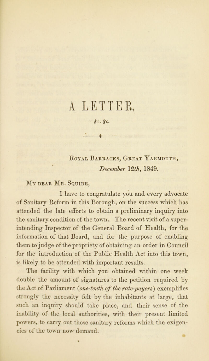 A LETTER, frc. Sfc. Royal Barracks, Great Yarmouth, December 12th, 1849. My dear Mr. Squire, I Rave to congratulate you and every advocate of Sanitary Reform in this Borough, on the success which has attended the late efforts to obtain a preliminary inquiry into the sanitary condition of the town. The recent visit of a super- intending Inspector of the General Board of Health, for the information of that Board, and for the purpose of enabling them to judge of the propriety of obtaining an order in Council for the introduction of the Public Health Act into this town, is likely to be attended with important results. The facility with which you obtained within one week double the amount of signatures to the petition required by the Act of Parliament (one-tenth of the rate-payers) exemplifies strongly the necessity felt by the inhabitants at large, that such an inquiry should take place, and their sense of the inability of the local authorities, with their present limited powers, to carry out those sanitary reforms which the exigen- cies of the town now demand.